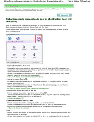 Ficha Escaneado personalizado con Un clic (Custom Scan with One-click)                                     Página 400 de 716 páginas



 Guía avanzada > Escaneado > Escaneado con aplicaciones incluidas > Pantallas de MP Navigator EX > Ficha
 Escaneado personalizado con Un clic (Custom Scan with One-click)




  Ficha Escaneado personalizado con Un clic (Custom Scan with
  One-click)
  Sitúe el cursor en Un clic (One-click) en la pantalla de modo de navegación para mostrar la ficha
  Escaneado personalizado con Un clic (Custom Scan with One-click).
  Puede realizar tareas como escanear, guardar, etc. de una sola vez simplemente haciendo clic en el
  icono correspondiente.




    Escaneado automático (Auto Scan)
    Escanea los documentos detectando automáticamente el tipo de documento. El formato de archivo
    se establece automáticamente. Los archivos se guardan en un ordenador. Si es necesario, se puede
    aplicar la función Autocorrección de foto.
    Al hacer clic en este icono, se abre el cuadro de diálogo Escaneado automático (Auto Scan), donde
    se puede especificar la configuración de guardado.
       Cuadro de diálogo Escaneado automático (Auto Scan)
    Guardar en equipo (Save to PC)
    Escanea documentos o fotografías y los guarda en el ordenador. El tipo del documento se puede
    detectar automáticamente.
    Al hacer clic en este icono, el cuadro de diálogo Guardar (Save) se abre y se puede especificar la
    configuración de escaneado y guardado.
       Cuadro de diálogo Guardar (Save) (Pantalla de modo de un clic)
    Guardar como archivo PDF (Save as PDF file)
    Permite escanear documentos y guardarlos como archivos PDF.
    Al hacer clic en este icono, el cuadro de diálogo PDF se abre y se puede especificar la configuración
    de escaneado y guardado, así como la de la aplicación.
       Cuadro de diálogo PDF
    Anexión a un mensaje (Attach to E-mail)
    Permite escanear documentos o fotos y adjuntarlos a un correo electrónico.
    Al hacer clic en este icono, el cuadro de diálogo Correo (Mail) se abre y se puede especificar la
    configuración de escaneado y guardado, así como la del programa de correo electrónico.
       Cuadro de diálogo Correo (Mail)
    OCR
    Permite escanear documentos de texto a fin de extraer el texto de las imágenes y mostrarlo en el Bloc
    de notas (incluido en Windows).
    Al hacer clic en este icono, el cuadro de diálogo OCR se abre y se puede especificar la configuración
 