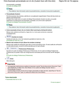 Ficha Escaneado personalizado con Un clic (Custom Scan with One-click)                                   Página 401 de 716 páginas

   de escaneado y guardado.
     Cuadro de diálogo OCR

         Nota
         Para obtener más información sobre los procedimientos, consulte el manual de la aplicación.

   Personalizado (Custom)
   Permite escanear documentos y abrirlos en una aplicación especificada. El tipo del documento se
   detecta automáticamente.
   Al hacer clic en este icono, el cuadro de diálogo Personalizado (Custom) se abre y se puede
   especificar la configuración de escaneado y guardado, así como la de la aplicación.
      Cuadro de diálogo Personalizado (Custom)

         Nota
         Para obtener más información sobre los procedimientos, consulte el manual de la aplicación.

   Iniciar escaneado al hacer clic en el botón (Start scanning by clicking the button)
   Marque esta casilla de verificación y haga clic en un icono para comenzar a escanear
   inmediatamente.

              (Cambiar de modo)
   Cambia al modo de un clic. Se mostrará la pantalla de modo de un clic.
     Pantalla de modo de un clic
   Mostrar esta ventana al inicio (Show this window at startup)
   Marque esta casilla de verificación para abrir el menú principal al inicio. Si esta casilla de verificación
   no está seleccionada, se abrirá la última pantalla que se haya utilizado.

                          Preferencias (Preferences)
   Se abrirá el cuadro de diálogo Preferencias (Preferences). En el cuadro de diálogo Preferencias
   (Preferences) se pueden hacer las configuraciones avanzadas para las funciones de MP Navigator
   EX.
     Cuadro de diálogo Preferencias (Preferences)

           (Guía)
   Abre esta guía.

    Importante
     Las siguientes restricciones se aplican al escanear cuando Tipo de documento (Document Type)
     está establecido en Modo Auto (Auto Mode) en los cuadros de diálogo Guardar (Save) o
     Personalizado (Custom).
     Cuando desee convertir el texto de la imagen escaneada en datos de texto, especifique el Tipo de
     documento (Document Type) (no seleccione Modo Auto (Auto Mode)).



  Tema relacionado
   Escaneado fácil con un clic

                                                                                        Principio de página
 