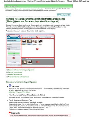 Pantalla Fotos/Documentos (Platina) (Photos/Documents (Platen)) (venta...                                   Página 402 de 716 páginas



 Guía avanzada > Escaneado > Escaneado con aplicaciones incluidas > Pantallas de MP Navigator EX > Pantalla Fotos/
 Documentos (Platina) (Photos/Documents (Platen)) (ventana Escanear/Importar (Scan/Import))




  Pantalla Fotos/Documentos (Platina) (Photos/Documents
  (Platen)) (ventana Escanear/Importar (Scan/Import))
  Coloque el cursor en Escanear/Importar (Scan/Import) de la pantalla de modo navegación y haga clic en
  Fotos/Documentos (Platina)(Photos/Documents (Platen)) para abrir la pantalla Fotos/Documentos
  (Platina)(Photos/Documents (Platen)) (ventana Escanear/Importar (Scan/Import)).
  Abra esta ventana para escanear documentos desde la platina.




  (1) Botones de funcionamiento y configuración
  (2) Barra de herramientas
  (3) Ventana de miniaturas
  (4) Área de imágenes seleccionadas


  Botones de funcionamiento y configuración

            (Ver y usar)
      Haga clic en esta opción cuando desee abrir imágenes y archivos PDF guardados en el ordenador.
      Se abrirá la ventana Ver y usar (View & Use).
        Ventana Ver y usar (View & Use)

      Fotos/Documentos (Platina) (Photos/Documents (Platen))
      Muestra la pantalla para escanear fotos, documentos, revistas y otros materiales impresos.

      Tipo de documento (Document Type)
      Seleccione el tipo de documento que desee escanear.
      Escaneado de fotos: Foto en color (Color Photo) o Foto en blanco y negro (Black and White Photo)
      Escaneado de documentos de texto: Documento en color (Color Document), Documento en blanco
      y negro (Black and White Document) o Texto (OCR) (Text(OCR))
      Escaneado de revistas: Revista (Color) (Magazine(Color))

          Importante
           No es posible seleccionar el Tipo de documento (Document Type) si la casilla de verificación
 