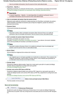 Pantalla Fotos/Documentos (Platina) (Photos/Documents (Platen)) (venta...                                   Página 403 de 716 páginas

           Usar el controlador del escáner (Use the scanner driver) está seleccionada.

     Especificar... (Specify...)
     Especifique el tamaño y la resolución del documento, y otros parámetros avanzados de escaneado.
       Cuadro de diálogo Configuración de escaneado (Scan Settings) (fotos/documentos)

           Importante
           La opción Especificar... (Specify...) no está disponible si la casilla de verificación Usar el
           controlador del escáner (Use the scanner driver) está seleccionada.

     Usar el controlador del escáner (Use the scanner driver)
     Seleccione esta casilla de verificación si desea escanear con ScanGear (controlador de escáner).
     Utilice ScanGear (controlador de escáner) para corregir las imágenes y ajustar los colores al
     escanear documentos.

     Escanear (Scan)
     Comenzará el proceso de escaneado.

           Nota
           Este botón cambia a Abrir controlador de escáner (Open Scanner Driver) si la casilla de
           verificación Usar el controlador del escáner (Use the scanner driver) está seleccionada.

     Abrir contolador de escáner (Open Scanner Driver)
     ScanGear (controlador de escáner) se inicia.
     Consulte " Pantallas de ScanGear (controlador de escáner) " para obtener información detallada
     acerca de las pantallas de ScanGear (controlador de escáner).

           Nota
           Este botón cambia a Escanear (Scan) si la casilla de verificación Usar el controlador del
           escáner (Use the scanner driver) no está seleccionada.

     Borrar (Clear)
     Elimina todas las imágenes de la ventana de miniaturas.

           Nota
           Las imágenes que no se hayan guardado en el ordenador se eliminarán. Para conservar las
           imágenes importantes, utilice la opción Guardar (Save) u otros métodos para guardarlas en
           un ordenador antes de hacer clic en Borrar (Clear).

     Guardar (Save)
     Guarda las imágenes seleccionadas. Haga clic en esta opción para abrir el cuadro de diálogo
     Guardar (Save) y especificar la configuración para guardar.
       Cuadro de diálogo Guardar (Save)

     Guardar como archivo PDF (Save as PDF file)
     Guarda las imágenes seleccionadas como archivos PDF. Haga clic en esta opción para abrir el
     cuadro de diálogo Guardar como archivo PDF (Save as PDF file) y especificar la configuración para
     guardar.
       Cuadro de diálogo Guardar como archivo PDF (Save as PDF file)


                                            Saltar al menú principal (Jump to Main Menu)
     Permite acceder al menú principal.


  Barra de herramientas

                              Preferencias (Preferences)
     Se abrirá el cuadro de diálogo Preferencias (Preferences). En el cuadro de diálogo Preferencias
     (Preferences) se pueden hacer las configuraciones avanzadas para las funciones de MP Navigator
     EX.
 