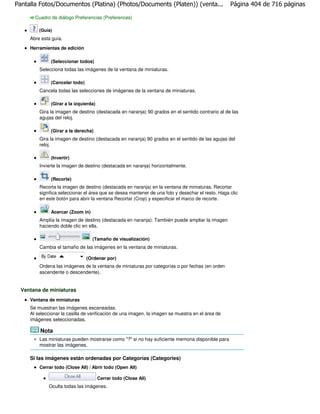 Pantalla Fotos/Documentos (Platina) (Photos/Documents (Platen)) (venta...                          Página 404 de 716 páginas

       Cuadro de diálogo Preferencias (Preferences)

         (Guía)
     Abre esta guía.

     Herramientas de edición

               (Seleccionar todos)
         Selecciona todas las imágenes de la ventana de miniaturas.

              (Cancelar todo)
         Cancela todas las selecciones de imágenes de la ventana de miniaturas.

              (Girar a la izquierda)
         Gira la imagen de destino (destacada en naranja) 90 grados en el sentido contrario al de las
         agujas del reloj.

               (Girar a la derecha)
         Gira la imagen de destino (destacada en naranja) 90 grados en el sentido de las agujas del
         reloj.

              (Invertir)
         Invierte la imagen de destino (destacada en naranja) horizontalmente.

               (Recorte)
         Recorta la imagen de destino (destacada en naranja) en la ventana de miniaturas. Recortar
         significa seleccionar el área que se desea mantener de una foto y desechar el resto. Haga clic
         en este botón para abrir la ventana Recortar (Crop) y especificar el marco de recorte.

               Acercar (Zoom in)
         Amplía la imagen de destino (destacada en naranja). También puede ampliar la imagen
         haciendo doble clic en ella.

                                   (Tamaño de visualización)
         Cambia el tamaño de las imágenes en la ventana de miniaturas.

                                (Ordenar por)
         Ordena las imágenes de la ventana de miniaturas por categorías o por fechas (en orden
         ascendente o descendente).


  Ventana de miniaturas
     Ventana de miniaturas
     Se muestran las imágenes escaneadas.
     Al seleccionar la casilla de verificación de una imagen, la imagen se muestra en el área de
     imágenes seleccionadas.

         Nota
         Las miniaturas pueden mostrarse como "?" si no hay suficiente memoria disponible para
         mostrar las imágenes.

     Si las imágenes están ordenadas por Categorías (Categories)
         Cerrar todo (Close All) / Abrir todo (Open All)

                                       Cerrar todo (Close All)
             Oculta todas las imágenes.
 