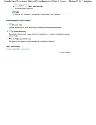 Pantalla Fotos/Documentos (Platina) (Photos/Documents (Platen)) (venta...                             Página 405 de 716 páginas

                                    Abrir todo (Open All)
             Muestra todas las imágenes.

             Nota
             Haga clic en Cerrar todo (Close All) para cambiar a Abrir todo (Open All).



  Área de imágenes seleccionadas

         (Cancelar todo)
     Cancela la selección de todas las imágenes del área de imágenes seleccionadas.

         (Cancelar selección)
     Cancelar la selección de la imagen de destino (destacada en naranja) en el área de imágenes
     seleccionadas.

     Área de imágenes seleccionadas
     Se muestran las imágenes seleccionadas en la ventana de miniaturas.


  Tema relacionado
   Escaneado de fotos y documentos

                                                                                     Principio de página
 