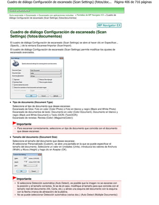 Cuadro de diálogo Configuración de escaneado (Scan Settings) (fotos/doc... Página 406 de 716 páginas



 Guía avanzada > Escaneado > Escaneado con aplicaciones incluidas > Pantallas de MP Navigator EX > Cuadro de
 diálogo Configuración de escaneado (Scan Settings) (fotos/documentos)




  Cuadro de diálogo Configuración de escaneado (Scan
  Settings) (fotos/documentos)
  El cuadro de diálogo Configuración de escaneado (Scan Settings) se abre al hacer clic en Especificar...
  (Specify...) de la ventana Escanear/Importar (Scan/Import).
  El cuadro de diálogo Configuración de escaneado (Scan Settings) permite modificar los ajustes de
  escaneado avanzados.




    Tipo de documento (Document Type)
    Seleccione el tipo de documento que desee escanear.
    Escaneado de fotos: Foto en color (Color Photo) o Foto en blanco y negro (Black and White Photo)
    Escaneado de documentos de texto: Documento en color (Color Document), Documento en blanco y
    negro (Black and White Document) o Texto (OCR) (Text(OCR))
    Escaneado de revistas: Revista (Color) (Magazine(Color))

        Importante
         Para escanear correctamente, seleccione un tipo de documento que coincida con el documento
         que desee escanear.

    Tamaño del documento (Document Size)
    Seleccione el tamaño del documento que desee escanear.
    Al seleccionar Personalizado (Custom), se abre una pantalla en la que se puede especificar el
    tamaño del documento. Seleccione un valor en Unidades (Units), introduzca los valores de Anchura
    (Width) y Altura (Height) y haga clic en Aceptar (OK).




        Importante
         Si selecciona Detección automática (Auto Detect), es posible que la imagen no se escanee con
         la posición y el tamaño correctos. Si se da el caso, modifique el tamaño para que coincida con el
         tamaño real del documento (A4, Carta, etc.) y alinee una esquina del documento con la esquina
         con la flecha (marca de alineación) de la platina.
         No se puede seleccionar Detección automática (varios doc.) (Auto Detect (Multiple Documents))
 