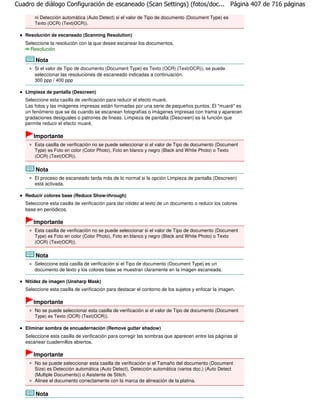 Cuadro de diálogo Configuración de escaneado (Scan Settings) (fotos/doc... Página 407 de 716 páginas

       ni Detección automática (Auto Detect) si el valor de Tipo de documento (Document Type) es
       Texto (OCR) (Text(OCR)).

   Resolución de escaneado (Scanning Resolution)
   Seleccione la resolución con la que desee escanear los documentos.
     Resolución

       Nota
       Si el valor de Tipo de documento (Document Type) es Texto (OCR) (Text(OCR)), se puede
       seleccionar las resoluciones de escaneado indicadas a continuación.
       300 ppp / 400 ppp

   Limpieza de pantalla (Descreen)
   Seleccione esta casilla de verificación para reducir el efecto muaré.
   Las fotos y las imágenes impresas están formadas por una serie de pequeños puntos. El "muaré" es
   un fenómeno que se da cuando se escanean fotografías o imágenes impresas con trama y aparecen
   gradaciones desiguales o patrones de líneas. Limpieza de pantalla (Descreen) es la función que
   permite reducir el efecto muaré.

       Importante
       Esta casilla de verificación no se puede seleccionar si el valor de Tipo de documento (Document
       Type) es Foto en color (Color Photo), Foto en blanco y negro (Black and White Photo) o Texto
       (OCR) (Text(OCR)).

       Nota
       El proceso de escaneado tarda más de lo normal si la opción Limpieza de pantalla (Descreen)
       está activada.

   Reducir colores base (Reduce Show-through)
   Seleccione esta casilla de verificación para dar nitidez al texto de un documento o reducir los colores
   base en periódicos.

       Importante
       Esta casilla de verificación no se puede seleccionar si el valor de Tipo de documento (Document
       Type) es Foto en color (Color Photo), Foto en blanco y negro (Black and White Photo) o Texto
       (OCR) (Text(OCR)).

       Nota
       Seleccione esta casilla de verificación si el Tipo de documento (Document Type) es un
       documento de texto y los colores base se muestran claramente en la imagen escaneada.

   Nitidez de imagen (Unsharp Mask)
   Seleccione esta casilla de verificación para destacar el contorno de los sujetos y enfocar la imagen.

       Importante
       No se puede seleccionar esta casilla de verificación si el valor de Tipo de documento (Document
       Type) es Texto (OCR) (Text(OCR)).

   Eliminar sombra de encuadernación (Remove gutter shadow)
   Seleccione esta casilla de verificación para corregir las sombras que aparecen entre las páginas al
   escanear cuadernillos abiertos.

       Importante
       No se puede seleccionar esta casilla de verificación si el Tamaño del documento (Document
       Size) es Detección automática (Auto Detect), Detección automática (varios doc.) (Auto Detect
       (Multiple Documents)) o Asistente de Stitch.
       Alinee el documento correctamente con la marca de alineación de la platina.

       Nota
 