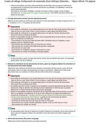 Cuadro de diálogo Configuración de escaneado (Scan Settings) (fotos/doc... Página 408 de 716 páginas

       Utilice la ficha Modo avanzado (Advanced Mode) de ScanGear para corregir las sombras de
       encuadernación al escanear documentos de tamaño no estándar o al establecer marcos de
       recorte personalizados.
       Para obtener información detallada, consulte Corrección sombra margen (Gutter Shadow
       Correction) en " Configuración de imagen (Image Settings) " (ficha Modo avanzado (Advanced
       Mode) de ScanGear).

   Corregir documento torcido (Correct slanted document)
   Seleccione esta casilla de verificación para detectar el texto escaneado y corregir el ángulo (entre -0,1
   y -10 grados o +0,1 y +10 grados) del documento.

       Importante
       Esta casilla de verificación no se puede seleccionar si el valor de Tipo de documento (Document
       Type) es Foto en color (Color Photo) o Foto en blanco y negro (Black and White Photo).
       Esta casilla de verificación no se puede seleccionar si el valor de Tamaño del documento
       (Document Size) es Asistente de Stitch.
       Quizá no sea posible corregir la inclinación de los siguientes tipos de documentos, ya que el
       texto no se detecta correctamente.
       - Documentos en los que las líneas de texto estén inclinadas más de 10 grados o cuyos
       ángulos varíen en distintas líneas
       - Documentos que contengan texto en horizontal y en vertical
       - Documentos con fuentes extremadamente grandes o pequeñas
       - Documentos con poco texto
       - Documentos con imágenes, figuras o texto escrito a mano
       - Documentos con líneas horizontales y verticales (tablas)

        Nota
       Si está activada la opción Corregir documento torcido (Correct slanted document), el escaneado
       puede tardar más de lo habitual.

   Detectar la orientación de los documentos de texto y girar las imágenes (Detect the orientation of
   text documents and rotate images)
   Seleccione esta casilla de verificación para detectar la orientación del documento a partir del texto
   escaneado y girar la imagen escaneada para corregir la orientación. Seleccione el idioma del
   documento que va a escanear en Idioma del documento (Document Language).

       Importante
       Esta casilla de verificación no se puede seleccionar si el valor de Tipo de documento (Document
       Type) es Foto en color (Color Photo) o Foto en blanco y negro (Black and White Photo).
       Esta casilla de verificación no se puede seleccionar si el valor de Tamaño del documento
       (Document Size) es Asistente de Stitch.
       Es posible que esta función no proporcione resultados correctos dependiendo del idioma del
       documento. Sólo se admiten documentos de texto redactados en idiomas que se puedan
       seleccionar en Idioma del documento (Document Language).
       Quizá no sea posible corregir la orientación de los siguientes tipos de documentos, ya que el
       texto no se detecta correctamente. Si se da el caso, seleccione la imagen escaneada en la
       ventana de miniaturas de " Pantalla Fotos/Documentos (Platina) (Photos/Documents (Platen))
       (ventana Escanear/Importar (Scan/Import)) " y gírela con las herramientas de edición.
       - La resolución está fuera del rango de entre 300 y 600 ppp
       - El tamaño de fuente está fuera del rango de entre 8 y 48 puntos
       - Documentos que incluyan fuentes especiales, efectos, cursiva o texto escrito a mano
       - Documentos con fondos con tramas

        Nota
       El escaneado tarda más de lo habitual si la opción Detectar la orientación de los documentos de
       texto y girar las imágenes (Detect the orientation of text documents and rotate images) está
       activada.

   Idioma del documento (Document Language)
   Seleccione el idioma del documento que desee escanear.
 