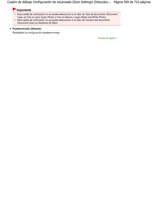 Cuadro de diálogo Configuración de escaneado (Scan Settings) (fotos/doc... Página 409 de 716 páginas

      Importante
       Esta casilla de verificación no se puede seleccionar si el valor de Tipo de documento (Document
       Type) es Foto en color (Color Photo) o Foto en blanco y negro (Black and White Photo).
       Esta casilla de verificación no se puede seleccionar si el valor de Tamaño del documento
       (Document Size) es Asistente de Stitch.

   Predeterminado (Defaults)
   Restablece la configuración predeterminada.

                                                                                   Principio de página
 