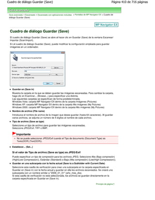 Cuadro de diálogo Guardar (Save)                                                                           Página 410 de 716 páginas



 Guía avanzada > Escaneado > Escaneado con aplicaciones incluidas > Pantallas de MP Navigator EX > Cuadro de
 diálogo Guardar (Save)




 Cuadro de diálogo Guardar (Save)
 El cuadro de diálogo Guardar (Save) se abre al hacer clic en Guardar (Save) de la ventana Escanear/
 Importar (Scan/Import).
 En el cuadro de diálogo Guardar (Save), puede modificar la configuración empleada para guardar
 imágenes en un ordenador.




    Guardar en (Save in)
    Muestra la carpeta en la que se deben guardar las imágenes escaneadas. Para cambiar la carpeta,
    haga clic en Examinar... (Browse...) para especificar una distinta.
    Las siguientes carpetas se especifican de forma predeterminada.
    Windows Vista: carpeta MP Navigator EX dentro de la carpeta Imágenes (Pictures)
    Windows XP: carpeta MP Navigator EX dentro de la carpeta Mis imágenes (My Pictures)
    Windows 2000: carpeta MP Navigator EX dentro de la carpeta Mis imágenes (My Pictures)
    Nombre de archivo (File name)
    Introduzca el nombre de archivo de la imagen que desee guardar (hasta 64 caracteres). Al guardar
    varios archivos, se adjunta un número de 4 dígitos al nombre de cada archivo.
    Tipo de archivo (Save as type)
    Seleccione un tipo de archivo para guardar las imágenes escaneadas.
    Seleccione JPEG/Exif, TIFF o BMP.

        Importante
         No se puede seleccionar JPEG/Exif cuando el Tipo de documento (Document Type) es
         Texto(OCR) (Text(OCR)).

    Establecer... (Set...)

    Si el valor de Tipo de archivo (Save as type) es JPEG/Exif
    Puede especificar un tipo de compresión para los archivos JPEG. Seleccione Alta (Baja compresión)
    (High(Low Compression)), Estándar (Standard) o Baja (Alta compresión) (Low(High Compression)).
    Guardar en una subcarpeta con la fecha actual (Save to a Subfolder with Current Date)
    Seleccione esta casilla de verificación para crear una subcarpeta en la carpeta especificada en
    Guardar en (Save in) con la fecha actual y guardar en ella los archivos escaneados. Se creará una
    subcarpeta con un nombre similar a "2009_01_01" (año_mes_día).
    Si esta casilla de verificación no está seleccionada, los archivos se guardan directamente en la
    carpeta especificada en Guardar en (Save in).

                                                                                          Principio de página
 