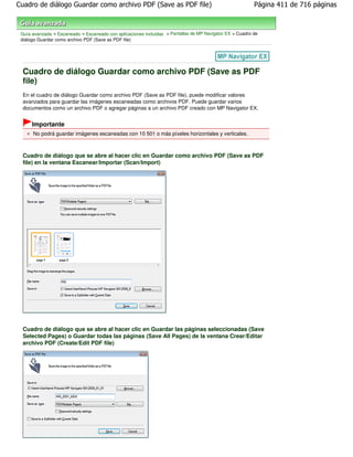 Cuadro de diálogo Guardar como archivo PDF (Save as PDF file)                                             Página 411 de 716 páginas



 Guía avanzada > Escaneado > Escaneado con aplicaciones incluidas > Pantallas de MP Navigator EX > Cuadro de
 diálogo Guardar como archivo PDF (Save as PDF file)




  Cuadro de diálogo Guardar como archivo PDF (Save as PDF
  file)
  En el cuadro de diálogo Guardar como archivo PDF (Save as PDF file), puede modificar valores
  avanzados para guardar las imágenes escaneadas como archivos PDF. Puede guardar varios
  documentos como un archivo PDF o agregar páginas a un archivo PDF creado con MP Navigator EX.


      Importante
      No podrá guardar imágenes escaneadas con 10 501 o más píxeles horizontales y verticales.



  Cuadro de diálogo que se abre al hacer clic en Guardar como archivo PDF (Save as PDF
  file) en la ventana Escanear/Importar (Scan/Import)




  Cuadro de diálogo que se abre al hacer clic en Guardar las páginas seleccionadas (Save
  Selected Pages) o Guardar todas las páginas (Save All Pages) de la ventana Crear/Editar
  archivo PDF (Create/Edit PDF file)
 