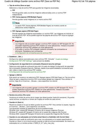 Cuadro de diálogo Guardar como archivo PDF (Save as PDF file)                                       Página 412 de 716 páginas

     Tipo de archivo (Save as type)
     Seleccione un tipo de archivo PDF para guardar las imágenes escaneadas.
         PDF
         Permite guardar cada una de las imágenes seleccionadas como un archivo PDF
         independiente.
         PDF (Varias páginas) (PDF(Multiple Pages))
         Permite guardar varias imágenes en un mismo archivo PDF.

               Nota
               La opción PDF (Varias páginas) (PDF(Multiple Pages)) se muestra cuando se
               seleccionan varias imágenes.

         PDF (Agregar página) (PDF(Add Page))
         Permite agregar las imágenes escaneadas a un archivo PDF. Las imágenes se incluirán al
         final del archivo PDF. No es posible organizar las páginas del archivo PDF al que se agregan
         las imágenes.

              Importante
               Las imágenes sólo se pueden agregar a archivos PDF creados con MP Navigator EX. No
               se pueden especificar archivos PDF creados con otras aplicaciones. Tampoco se pueden
               especificar archivos PDF editados con otras aplicaciones.
               Si se edita un archivo PDF protegido mediante contraseña, las contraseñas se
               eliminarán. Restablezca las contraseñas.
                  Configuración de contraseñas para los archivos PDF

     Establecer... (Set...)
     Configure los valores avanzados para crear archivos PDF. Consulte " Cuadro de diálogo
     Configuración PDF (PDF Settings) " para conocer los detalles.

     Configuración de seguridad de la contraseña (Password security settings)
     Seleccione esta casilla de verificación para abrir el cuadro de diálogo Configuración de seguridad
     de la contraseña (Password Security -Settings), desde el que podrá establecer contraseñas para
     abrir, editar e imprimir los archivos PDF creados.
       Configuración de contraseñas para los archivos PDF

     Agregar a (Add to)
     Esta opción se muestra si se selecciona PDF (Agregar página) (PDF(Add Page)) en Tipo de archivo
     (Save as type) y especifica el archivo PDF al que desee agregar las imágenes. Para cambiar el
     archivo, haga clic en Examinar... (Browse...) para especificar uno distinto.

         Importante
         Las imágenes sólo se pueden agregar a archivos PDF creados con MP Navigator EX. No se
         pueden especificar archivos PDF creados con otras aplicaciones. Tampoco se pueden
         especificar archivos PDF editados con otras aplicaciones.

     Nombre de archivo (File name)
     Introduzca el nombre de archivo de la imagen que desee guardar (hasta 64 caracteres). Al guardar
     varios archivos, se adjunta un número de 4 dígitos al nombre de cada archivo.

     Guardar en (Save in)
     Muestra la carpeta en la que se deben guardar los archivos PDF. Para cambiar la carpeta, haga clic
     en Examinar... (Browse...) para especificar una distinta.
     Las siguientes carpetas se especifican de forma predeterminada.
     Windows Vista: carpeta MP Navigator EX dentro de la carpeta Imágenes (Pictures)
     Windows XP: carpeta MP Navigator EX dentro de la carpeta Mis imágenes (My Pictures)
     Windows 2000: carpeta MP Navigator EX dentro de la carpeta Mis imágenes (My Pictures)

     Guardar en una subcarpeta con la fecha actual (Save to a Subfolder with Current Date)
     Seleccione esta casilla de verificación para crear una subcarpeta en la carpeta especificada en
     Guardar en (Save in) con la fecha actual y guardar en ella los archivos escaneados. Se creará una
     subcarpeta con un nombre similar a "2009_01_01" (año_mes_día).
 
