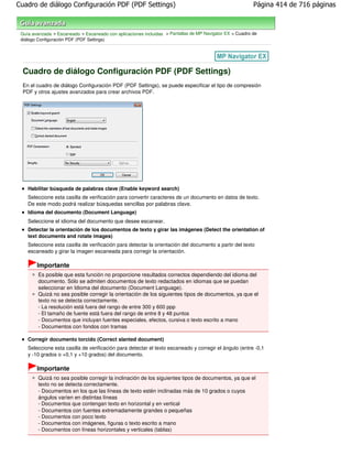 Cuadro de diálogo Configuración PDF (PDF Settings)                                                        Página 414 de 716 páginas



 Guía avanzada > Escaneado > Escaneado con aplicaciones incluidas > Pantallas de MP Navigator EX > Cuadro de
 diálogo Configuración PDF (PDF Settings)




  Cuadro de diálogo Configuración PDF (PDF Settings)
  En el cuadro de diálogo Configuración PDF (PDF Settings), se puede especificar el tipo de compresión
  PDF y otros ajustes avanzados para crear archivos PDF.




    Habilitar búsqueda de palabras clave (Enable keyword search)
    Seleccione esta casilla de verificación para convertir caracteres de un documento en datos de texto.
    De este modo podrá realizar búsquedas sencillas por palabras clave.
    Idioma del documento (Document Language)
    Seleccione el idioma del documento que desee escanear.
    Detectar la orientación de los documentos de texto y girar las imágenes (Detect the orientation of
    text documents and rotate images)
    Seleccione esta casilla de verificación para detectar la orientación del documento a partir del texto
    escaneado y girar la imagen escaneada para corregir la orientación.

        Importante
         Es posible que esta función no proporcione resultados correctos dependiendo del idioma del
         documento. Sólo se admiten documentos de texto redactados en idiomas que se puedan
         seleccionar en Idioma del documento (Document Language).
         Quizá no sea posible corregir la orientación de los siguientes tipos de documentos, ya que el
         texto no se detecta correctamente.
         - La resolución está fuera del rango de entre 300 y 600 ppp
         - El tamaño de fuente está fuera del rango de entre 8 y 48 puntos
         - Documentos que incluyan fuentes especiales, efectos, cursiva o texto escrito a mano
         - Documentos con fondos con tramas

    Corregir documento torcido (Correct slanted document)
    Seleccione esta casilla de verificación para detectar el texto escaneado y corregir el ángulo (entre -0,1
    y -10 grados o +0,1 y +10 grados) del documento.

        Importante
         Quizá no sea posible corregir la inclinación de los siguientes tipos de documentos, ya que el
         texto no se detecta correctamente.
         - Documentos en los que las líneas de texto estén inclinadas más de 10 grados o cuyos
         ángulos varíen en distintas líneas
         - Documentos que contengan texto en horizontal y en vertical
         - Documentos con fuentes extremadamente grandes o pequeñas
         - Documentos con poco texto
         - Documentos con imágenes, figuras o texto escrito a mano
         - Documentos con líneas horizontales y verticales (tablas)
 