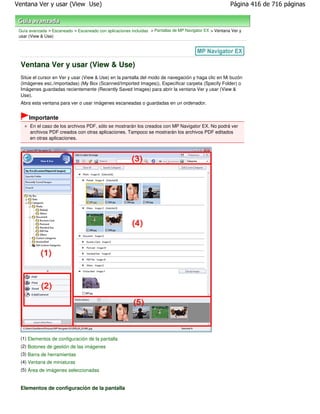Ventana Ver y usar (View Use)                                                                             Página 416 de 716 páginas



 Guía avanzada > Escaneado > Escaneado con aplicaciones incluidas > Pantallas de MP Navigator EX > Ventana Ver y
 usar (View & Use)




 Ventana Ver y usar (View & Use)
 Sitúe el cursor en Ver y usar (View & Use) en la pantalla del modo de navegación y haga clic en Mi buzón
 (Imágenes esc./importadas) (My Box (Scanned/Imported Images)), Especificar carpeta (Specify Folder) o
 Imágenes guardadas recientemente (Recently Saved Images) para abrir la ventana Ver y usar (View &
 Use).
 Abra esta ventana para ver o usar imágenes escaneadas o guardadas en un ordenador.


      Importante
      En el caso de los archivos PDF, sólo se mostrarán los creados con MP Navigator EX. No podrá ver
      archivos PDF creados con otras aplicaciones. Tampoco se mostrarán los archivos PDF editados
      en otras aplicaciones.




 (1) Elementos de configuración de la pantalla
 (2) Botones de gestión de las imágenes
 (3) Barra de herramientas
 (4) Ventana de miniaturas
 (5) Área de imágenes seleccionadas


 Elementos de configuración de la pantalla
 