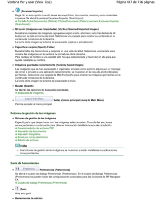 Ventana Ver y usar (View Use)                                                                        Página 417 de 716 páginas

           (Escanear/Importar)
     Haga clic en esta opción cuando desee escanear fotos, documentos, revistas y otros materiales
     impresos. Se abrirá la ventana Escanear/Importar (Scan/Import).
       Pantalla Fotos/Documentos (Platina) (Photos/Documents (Platen)) (ventana Escanear/Importar
     (Scan/Import))

     Mi buzón (Imágenes esc./importadas) (My Box (Scanned/Imported Images))
     Muestra las carpetas de imágenes (agrupadas según el año, año/mes y año/mes/fecha) de Mi
     buzón con la vista en forma de árbol. Seleccione una carpeta para mostrar su contenido en la
     ventana de miniaturas de la derecha.
     La fecha de la imagen es la fecha de escaneado, captura o actualización.

     Especificar carpeta (Specify Folder)
     Muestra todos los discos duros y carpetas en una vista de árbol. Seleccione una carpeta para
     mostrar las imágenes en la ventana de miniaturas de la derecha.
     Para cambiar el nombre a una carpeta sólo hay que seleccionarla y hacer clic en ella para que
     quede resaltado su nombre.
     Imágenes guardadas recientemente (Recently Saved Images)
     Las imágenes que se han escaneado o importado, enviado como archivo adjunto en un mensaje
     de correo o enviado a una aplicación recientemente, se muestran en la vista de árbol ordenadas
     por fechas. Seleccione una carpeta de Mes/Fecha/Año para mostrar las imágenes por fechas en la
     ventana de miniaturas de la derecha.
     La fecha de la imagen es la fecha de escaneado o envío.

     Buscar (Search)
     Se abrirán las opciones de búsqueda avanzadas.
       Búsqueda de imágenes

                                          Saltar al menú principal (Jump to Main Menu)
     Permite acceder al menú principal.


 Botones de gestión de las imágenes
     Botones de gestión de las imágenes
     Especifique lo que desea hacer con las imágenes seleccionadas. Consulte las secciones
     correspondientes a continuación para obtener información detallada acerca de cada botón.
       Creación/edición de archivos PDF
       Impresión de documentos
       Impresión fotográfica
       Envío por correo electrónico
       Edición de archivos

           Nota
           Los botones de gestión de las imágenes se muestran si están instaladas las aplicaciones
           correspondientes.



 Barra de herramientas

                            Preferencias (Preferences)
     Se abrirá el cuadro de diálogo Preferencias (Preferences). En el cuadro de diálogo Preferencias
     (Preferences) se pueden hacer las configuraciones avanzadas para las funciones de MP Navigator
     EX.
       Cuadro de diálogo Preferencias (Preferences)

           (Guía)
     Abre esta guía.

     Herramientas de edición
 