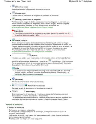 Ventana Ver y usar (View Use)                                                                        Página 418 de 716 páginas

              (Seleccionar todos)
         Selecciona todas las imágenes de la ventana de miniaturas.

              (Cancelar todo)
         Cancela todas las selecciones de imágenes de la ventana de miniaturas.

              (Mejoras y correcciones de imágenes)
         Permite corregir la imagen de destino (destacada en naranja). Haga clic en este botón para
         abrir la ventana Corregir/Mejorar imágenes (Correct/Enhance Images), desde la que podrá
         corregir o mejorar las imágenes, así como ajustar el brillo, el contraste, etc.
           Ventana Corregir/Mejorar imágenes (Correct/Enhance Images)

             Importante
             Las mejoras y correcciones de imágenes no se pueden aplicar a los archivos PDF ni a
             los archivos binarios de blanco y negro.


              Acercar (Zoom in)
         Amplía la imagen de destino (destacada en naranja). También puede ampliar la imagen
         haciendo doble clic en ella. Puede comprobar todas las páginas al seleccionar un archivo PDF.
         También puede comprobar la información del archivo, como el nombre, la fecha, el tamaño y la
         configuración de seguridad. En los archivos PDF con la opción Contraseña para abrir
         documento (Document Open Password) activada, se mostrará un icono de candado.
           Apertura/edición de archivos PDF protegidos con contraseña

                                        (Buscar)
         Introduzca una palabra o una frase incluida en el nombre del archivo, la información Exif o el

         texto PDF de la imagen que desee buscar y haga clic en        (botón Buscar). En la información
         Exif, se puede buscar el texto de los campos Fabricante (Maker), Modelo (Model), Descripción
         (Description) y Comentario del usuario (User Comment).

              Nota
             Se pueden buscar imágenes en Mi buzón (imág. escan./importadas) (My Box (Scanned/
             Imported Images)), Imágenes guardadas recientemente (Recently Saved Images) o en
             una carpeta seleccionada y sus subcarpetas.


              (Actualizar)
         Actualiza el contenido de la ventana de miniaturas.

                                  (Tamaño de visualización)
         Cambia el tamaño de las imágenes en la ventana de miniaturas.

                                (Ordenar por)
         Ordena las imágenes de la ventana de miniaturas por categorías, fechas (ascendentes o
         descendentes) o nombres (ascendentes o descendentes).
         Las imágenes sólo se pueden ordenar por categorías si se muestran Mi buzón (Imágenes esc./
         importadas) (My Box (Scanned/Imported Images)) o Especificar carpeta (Specify Folder).


 Ventana de miniaturas
     Ventana de miniaturas
     Se muestran las imágenes escaneadas.
     Al seleccionar la casilla de verificación de una imagen, la imagen se muestra en el área de
     imágenes seleccionadas.
     Para cambiar el nombre a una imagen sólo hay que seleccionarla y hacer clic en el nombre de
     archivo para que quede resaltado.
     Arrastre y suelte una imagen para hacer lo siguiente.
 