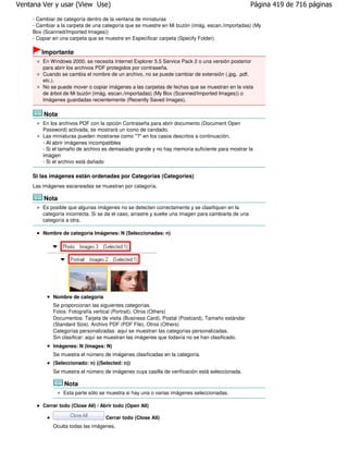Ventana Ver y usar (View Use)                                                                         Página 419 de 716 páginas

     - Cambiar de categoría dentro de la ventana de miniaturas
     - Cambiar a la carpeta de una categoría que se muestre en Mi buzón (imág. escan./importadas) (My
     Box (Scanned/Imported Images))
     - Copiar en una carpeta que se muestre en Especificar carpeta (Specify Folder)

        Importante
         En Windows 2000, se necesita Internet Explorer 5.5 Service Pack 2 o una versión posterior
         para abrir los archivos PDF protegidos por contraseña.
         Cuando se cambia el nombre de un archivo, no se puede cambiar de extensión (.jpg, .pdf,
         etc.).
         No se puede mover o copiar imágenes a las carpetas de fechas que se muestran en la vista
         de árbol de Mi buzón (imág. escan./importadas) (My Box (Scanned/Imported Images)) o
         Imágenes guardadas recientemente (Recently Saved Images).

         Nota
         En los archivos PDF con la opción Contraseña para abrir documento (Document Open
         Password) activada, se mostrará un icono de candado.
         Las miniaturas pueden mostrarse como "?" en los casos descritos a continuación.
         - Al abrir imágenes incompatibles
         - Si el tamaño de archivo es demasiado grande y no hay memoria suficiente para mostrar la
         imagen
         - Si el archivo está dañado

     Si las imágenes están ordenadas por Categorías (Categories)
     Las imágenes escaneadas se muestran por categoría.

         Nota
         Es posible que algunas imágenes no se detecten correctamente y se clasifiquen en la
         categoría incorrecta. Si se da el caso, arrastre y suelte una imagen para cambiarla de una
         categoría a otra.

         Nombre de categoría Imágenes: N (Seleccionadas: n)




             Nombre de categoría
             Se proporcionan las siguientes categorías.
             Fotos: Fotografía vertical (Portrait), Otros (Others)
             Documentos: Tarjeta de visita (Business Card), Postal (Postcard), Tamaño estándar
             (Standard Size), Archivo PDF (PDF File), Otros (Others)
             Categorías personalizadas: aquí se muestran las categorías personalizadas.
             Sin clasificar: aquí se muestran las imágenes que todavía no se han clasificado.
             Imágenes: N (Images: N)
             Se muestra el número de imágenes clasificadas en la categoría.
             (Seleccionado: n) ((Selected: n))
             Se muestra el número de imágenes cuya casilla de verificación está seleccionada.

                  Nota
                  Esta parte sólo se muestra si hay una o varias imágenes seleccionadas.

         Cerrar todo (Close All) / Abrir todo (Open All)

                                       Cerrar todo (Close All)
             Oculta todas las imágenes.
 