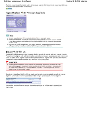 Prácticas aplicaciones de software                                                                            Página 42 de 716 páginas

  También proporciona información sobre cómo actuar cuando el funcionamiento presenta problemas.
  My Printer no está disponible en Macintosh.



  Haga doble clic en              (My Printer) en el escritorio.




        Nota
      También es posible iniciar My Printer desde Solution Menu o la barra de tareas.
      Instale My Printer desde el CD-ROM de instalación (Setup CD-ROM) si todavía no se ha instalado
      o si se ha desinstalado. Para instalar My Printer, seleccione My Printer en Instalación personalizada
      (Custom Install).
      Para iniciar My Printer desde el menú Inicio (Start), seleccione Todos los programas (All Programs)
      (o Programas (Programs)), Canon Utilities, My Printer y, a continuación, My Printer.




     Easy-WebPrint EX
  Easy-WebPrint EX proporciona una impresión rápida y sencilla de páginas web para Internet Explorer.
  Puede imprimir páginas web redimensionadas automáticamente para que se ajusten a la anchura sin
  cortar los lados de las páginas o previsualizar y seleccionar las páginas web que se quiere imprimir.
  Easy-WebPrint EX no está disponible para Windows 2000 ni Macintosh.

       Importante
      Es ilegal reproducir o editar el trabajo protegido por copyright de otra persona sin permiso de quien
      detente dicho copyright, excepto para uso personal, dentro del ámbito doméstico, u otro uso dentro
      del ámbito limitado definido por el copyright. Además, reproducir o editar fotografías de personas
      puede infringir sus derechos de imagen.



  Cuando se instala Easy-WebPrint EX, se añade una barra de herramientas a la pantalla de Internet
  Explorer. La barra de herramientas está disponible siempre que se ejecuta Internet Explorer.




  Por ejemplo, la función de clip permite unir partes deseadas de páginas web y editarlas para
  imprimirlas.
 