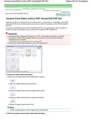 Ventana Crear/Editar archivo PDF (Create/Edit PDF file)                                                 Página 422 de 716 páginas



                                 Escaneado con aplicaciones incluidas
 Guía avanzada Escaneado
              >                                                   > Pantallas de MP Navigator EX
                             >                                                                 > Ventana Crear/
 Editar archivo PDF (Create/Edit PDF file)



  Ventana Crear/Editar archivo PDF (Create/Edit PDF file)
  Haga clic en PDF en la ventana Ver y usar (View & Use) y, a continuación, en Crear/Editar archivo PDF
  (Create/Edit PDF file) en la lista desde la que se abre la ventana Crear/Editar archivo PDF (Create/Edit
  PDF file).
  En la ventana Crear/Editar archivo PDF (Create/Edit PDF file), se puede agregar o eliminar páginas y
  modificar el orden de las páginas de los archivos PDF creados con MP Navigator EX.


      Importante
      No podrá guardar imágenes escaneadas con 10 501 o más píxeles horizontales y verticales.
      Si se edita un archivo PDF protegido mediante contraseña, las contraseñas se eliminarán.
      Restablezca las contraseñas.
         Configuración de contraseñas para los archivos PDF
      Puede crear o editar hasta 99 páginas usando MP Navigator EX.




    Reorganizar páginas (Rearrange Pages)
    Puede mover la imagen seleccionada (destacada en naranja).




         Mueve la imagen seleccionada al principio.



         Mueve la imagen seleccionada una página hacia arriba.



         Mueve la imagen seleccionada una página hacia abajo.



         Mueve la imagen seleccionada al final.

         Nota
         También puede arrastrar y soltar imágenes para reorganizarlas.

    Eliminar las páginas seleccionadas (Delete Selected Pages)
 