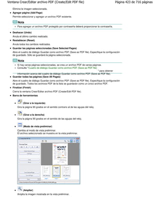 Ventana Crear/Editar archivo PDF (Create/Edit PDF file)                                           Página 423 de 716 páginas

   Elimina la imagen seleccionada.
   Agregar página (Add Page)
   Permite seleccionar y agregar un archivo PDF existente.

        Nota
       Para agregar un archivo PDF protegido por contraseña deberá proporcionar la contraseña.

   Deshacer (Undo)
   Anula el último cambio realizado.
   Restablecer (Reset)
   Anula todos los cambios realizados.
   Guardar las páginas seleccionadas (Save Selected Pages)
   Abre el cuadro de diálogo Guardar como archivo PDF (Save as PDF file). Especifique la configuración
   de guardado. Sólo se guardará la página seleccionada.

        Nota
      Si hay varias páginas seleccionadas, se crea un archivo PDF de varias páginas.
      Consulte "Cuadro de diálogo Guardar como archivo PDF (Save as PDF file)
                                                                                 " para obtener
      información acerca del cuadro de diálogo Guardar como archivo PDF (Save as PDF file).
   Guardar todas las páginas (Save All Pages)
   Abre el cuadro de diálogo Guardar como archivo PDF (Save as PDF file). Especifique la configuración
   de guardado. Todos los archivos PDF de la lista se guardarán como un único archivo PDF.
   Finalizar (Finish)
   Cierra la ventana Crear/Editar archivo PDF (Create/Edit PDF file).
   Barra de herramientas


             (Girar a la izquierda)
       Gira la página 90 grados en el sentido contrario al de las agujas del reloj.


             (Girar a la derecha)
       Gira la página 90 grados en el sentido de las agujas del reloj.


             (Modo de vista preliminar)
       Cambia al modo de vista preliminar.
       El archivo seleccionado se muestra en la vista preliminar.




             (Ampliar)
       Amplía la imagen mostrada en la vista preliminar.
 