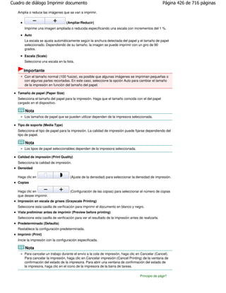 Cuadro de diálogo Imprimir documento                                                                    Página 426 de 716 páginas

   Amplía o reduce las imágenes que se van a imprimir.


                                    (Ampliar/Reducir)
       Imprime una imagen ampliada o reducida especificando una escala con incrementos del 1 %.
       Auto
       La escala se ajusta automáticamente según la anchura detectada del papel y el tamaño de papel
       seleccionado. Dependiendo de su tamaño, la imagen se puede imprimir con un giro de 90
       grados.

       Escala (Scale)
       Selecciona una escala en la lista.

       Importante
       Con el tamaño normal (100 %size), es posible que algunas imágenes se impriman pequeñas o
       con algunas partes recortadas. En este caso, seleccione la opción Auto para cambiar el tamaño
       de la impresión en función del tamaño del papel.

   Tamaño de papel (Paper Size)
   Selecciona el tamaño del papel para la impresión. Haga que el tamaño coincida con el del papel
   cargado en el dispositivo.

        Nota
       Los tamaños de papel que se pueden utilizar dependen de la impresora seleccionada.

   Tipo de soporte (Media Type)
   Selecciona el tipo de papel para la impresión. La calidad de impresión puede fijarse dependiendo del
   tipo de papel.

        Nota
       Los tipos de papel seleccionables dependen de la impresora seleccionada.

   Calidad de impresión (Print Quality)
   Selecciona la calidad de impresión.
   Densidad

   Haga clic en                        (Ajuste de la densidad) para seleccionar la densidad de impresión.
   Copias

   Haga clic en                        (Configuración de las copias) para seleccionar el número de copias
   que desee imprimir.
   Impresión en escala de grises (Grayscale Printing)
   Seleccione esta casilla de verificación para imprimir el documento en blanco y negro.
   Vista preliminar antes de imprimir (Preview before printing)
   Seleccione esta casilla de verificación para ver el resultado de la impresión antes de realizarla.
   Predeterminado (Defaults)
   Restablece la configuración predeterminada.
   Imprimir (Print)
   Inicie la impresión con la configuración especificada.

        Nota
       Para cancelar un trabajo durante el envío a la cola de impresión, haga clic en Cancelar (Cancel).
       Para cancelar la impresión, haga clic en Cancelar impresión (Cancel Printing) de la ventana de
       confirmación del estado de la impresora. Para abrir una ventana de confirmación del estado de
       la impresora, haga clic en el icono de la impresora de la barra de tareas.

                                                                                        Principio de página
 