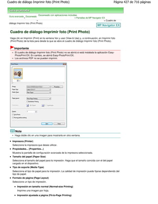 Cuadro de diálogo Imprimir foto (Print Photo)                                                           Página 427 de 716 páginas



                                 Escaneado con aplicaciones incluidas
 Guía avanzada Escaneado
              >                                                   > Pantallas de MP Navigator EX
                             >                                                                 > Cuadro de
 diálogo Imprimir foto (Print Photo)



  Cuadro de diálogo Imprimir foto (Print Photo)
  Haga clic en Imprimir (Print) en la ventana Ver y usar (View & Use) y, a continuación, en Imprimir foto
  (Print Photo) de la lista para desde la que se abre el cuadro de diálogo Imprimir foto (Print Photo).


      Importante
      El cuadro de diálogo Imprimir foto (Print Photo) no se abrirá si está instalada la aplicación Easy-
      PhotoPrint EX. En cambio, se abrirá Easy-PhotoPrint EX.
      Los archivos PDF no se pueden imprimir.




       Nota
      Haga doble clic en una imagen para mostrarla en otra ventana.

    Impresora (Printer)
    Seleccione la impresora que desee utilizar.
    Propiedades... (Properties...)
    Muestra la pantalla de configuración avanzada de la impresora seleccionada.
    Tamaño del papel (Paper Size)
    Selecciona el tamaño del papel para la impresión. Haga que el tamaño coincida con el del papel
    cargado en el dispositivo.
    Tipo de soporte (Media Type)
    Selecciona el tipo de papel para la impresión. La calidad de impresión puede fijarse dependiendo del
    tipo de papel.
    Formato de página (Page Layout)
    Seleccione un tipo de impresión.

         Impresión en tamaño normal (Normal-size Printing)
         Imprime una imagen por hoja.
         Impresión ajustada a página (Fit-to-Page Printing)
 