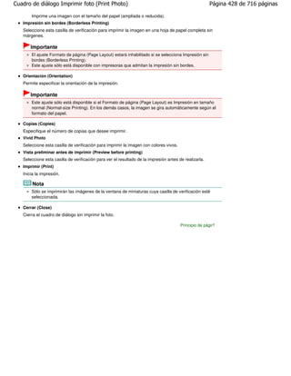 Cuadro de diálogo Imprimir foto (Print Photo)                                                           Página 428 de 716 páginas

       Imprime una imagen con el tamaño del papel (ampliada o reducida).
   Impresión sin bordes (Borderless Printing)
   Seleccione esta casilla de verificación para imprimir la imagen en una hoja de papel completa sin
   márgenes.

       Importante
       El ajuste Formato de página (Page Layout) estará inhabilitado si se selecciona Impresión sin
       bordes (Borderless Printing).
       Este ajuste sólo está disponible con impresoras que admitan la impresión sin bordes.

   Orientación (Orientation)
   Permite especificar la orientación de la impresión.

       Importante
       Este ajuste sólo está disponible si el Formato de página (Page Layout) es Impresión en tamaño
       normal (Normal-size Printing). En los demás casos, la imagen se gira automáticamente según el
       formato del papel.

   Copias (Copies)
   Especifique el número de copias que desee imprimir.
   Vivid Photo
   Seleccione esta casilla de verificación para imprimir la imagen con colores vivos.
   Vista preliminar antes de imprimir (Preview before printing)
   Seleccione esta casilla de verificación para ver el resultado de la impresión antes de realizarla.
   Imprimir (Print)
   Inicia la impresión.

        Nota
       Sólo se imprimirán las imágenes de la ventana de miniaturas cuya casilla de verificación esté
       seleccionada.

   Cerrar (Close)
   Cierra el cuadro de diálogo sin imprimir la foto.

                                                                                        Principio de página
 