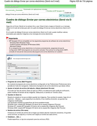 Cuadro de diálogo Enviar por correo electrónico (Send via E-mail)                                         Página 429 de 716 páginas



                                 Escaneado con aplicaciones incluidas
 Guía avanzada Escaneado
              >                                                   > Pantallas de MP Navigator EX
                             >                                                                 > Cuadro de
 diálogo Enviar por correo electrónico (Send via E-mail)



  Cuadro de diálogo Enviar por correo electrónico (Send via E-
  mail)
  Haga clic en Enviar (Send) en la ventana Ver y usar (View & Use) y luego en Anexión a un mensaje
  (Attach to E-mail) de la lista para abrir el cuadro de diálogo Enviar por correo electrónico (Send via E-
  mail).
  En el cuadro de diálogo Enviar por correo electrónico (Send via E-mail), puede modificar valores
  avanzados para adjuntar imágenes a los mensajes de correo electrónico.


      Importante
      MP Navigator EX es compatible con los siguientes programas de software de correo electrónico:
      - Windows Mail (Windows Vista)
      - Outlook Express (Windows XP/Windows 2000)
      - Microsoft Outlook
      Si un programa de correo electrónico no funciona correctamente, asegúrese de que la
      configuración MAPI del programa se encuentre activada. Para activar la configuración MAPI,
      consulte el manual de instrucciones del programa de correo electrónico en cuestión.




    Programa de correo (Mail Program)
    Se mostrará el programa de correo electrónico configurado en las Preferencias (Preferences) de la
    pantalla de modo de navegación. Seleccione el programa de correo electrónico que desee utilizar.
    Ajustar el tamaño de archivo del adjunto. (Adjust attachment file size)
    Si el valor de Tipo de archivo (Save as type) es JPEG y se selecciona esta casilla de verificación,
    podrá modificar el tamaño de las imágenes. Seleccione un tamaño en Tamaño (Size).
    Guardar en (Save in)
    Muestra la carpeta en la que se deben guardar las imágenes. Para cambiar la carpeta, haga clic en
    Examinar... (Browse...) para especificar una distinta. Si se modifica el tamaño, se guardan las
    imágenes modificadas.
    Las siguientes carpetas se especifican de forma predeterminada.
    Windows Vista: carpeta MP Navigator EX dentro de la carpeta Imágenes (Pictures)
    Windows XP: carpeta MP Navigator EX dentro de la carpeta Mis imágenes (My Pictures)
    Windows 2000: carpeta MP Navigator EX dentro de la carpeta Mis imágenes (My Pictures)
    Nombre de archivo (File name)
    Introduzca el nombre de archivo de la imagen que desee adjuntar (hasta 64 caracteres). Al guardar
    varios archivos, se adjunta un número de 4 dígitos al nombre de cada archivo.
    Establecer... (Set...)
    Puede especificar un tipo de compresión para los archivos JPEG.
 