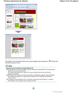 Prácticas aplicaciones de software                                                                             Página 43 de 716 páginas




  Para obtener más información sobre cómo imprimir páginas web, haga clic en                 (Ayuda) para
  consultar la ayuda en línea.

        Nota
   Notas acerca de la instalación de Easy-WebPrint EX
      Si Easy-WebPrint EX no está instalado, la guía de instalación de Easy-WebPrint EX puede aparecer
      desde la barra de tareas del escritorio.
      Para instalar Easy-WebPrint EX, haga clic en la guía mostrada y siga las instrucciones que
      aparezcan en pantalla.
      Easy-WebPrint EX también se puede instalar desde el CD-ROM de instalación (Setup CD-ROM) .
      Para instalar Easy-WebPrint EX, seleccione Easy-WebPrint EX en Instalación personalizada
      (Custom Install).
      La instalación de Easy-WebPrint EX en el ordenador requiere que Internet Explorer 7 o posterior
      esté instalado y que el ordenador esté conectado a Internet.




                                                                                                  Principio de página
 