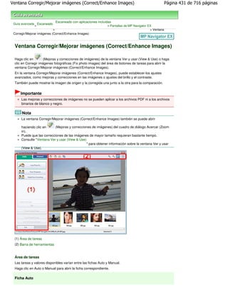 Ventana Corregir/Mejorar imágenes (Correct/Enhance Images)                                               Página 431 de 716 páginas



                               Escaneado con aplicaciones incluidas
 Guía avanzada Escaneado
              >                                                 > Pantallas de MP Navigator EX
                           >                                                                 > Ventana
 Corregir/Mejorar imágenes (Correct/Enhance Images)



 Ventana Corregir/Mejorar imágenes (Correct/Enhance Images)

 Haga clic en       (Mejoras y correcciones de imágenes) de la ventana Ver y usar (View & Use) o haga
 clic en Corregir imágenes fotográficas (Fix photo images) del área de botones de tareas para abrir la
 ventana Corregir/Mejorar imágenes (Correct/Enhance Images).
 En la ventana Corregir/Mejorar imágenes (Correct/Enhance Images), puede establecer los ajustes
 avanzados, como mejoras y correcciones en las imágenes o ajustes del brillo y el contraste.
 También puede mostrar la imagen de origen y la corregida una junto a la otra para la comparación.


     Importante
      Las mejoras y correcciones de imágenes no se pueden aplicar a los archivos PDF ni a los archivos
      binarios de blanco y negro.

      Nota
      La ventana Corregir/Mejorar imágenes (Correct/Enhance Images) también se puede abrir

      haciendo clic en     (Mejoras y correcciones de imágenes) del cuadro de diálogo Acercar (Zoom
      in).
      Puede que las correcciones de las imágenes de mayor tamaño requieran bastante tiempo.
      Consulte "Ventana Ver y usar (View & Use)
                                                " para obtener información sobre la ventana Ver y usar
      (View & Use).




 (1) Área de tareas
 (2) Barra de herramientas


 Área de tareas
 Las tareas y valores disponibles varían entre las fichas Auto y Manual.
 Haga clic en Auto o Manual para abrir la ficha correspondiente.

 Ficha Auto
 