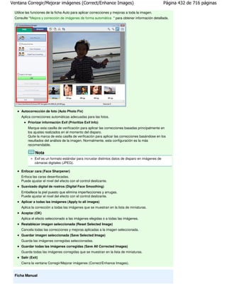 Ventana Corregir/Mejorar imágenes (Correct/Enhance Images)                                           Página 432 de 716 páginas

 Utilice las funciones de la ficha Auto para aplicar correcciones y mejoras a toda la imagen.
 Consulte " Mejora y corrección de imágenes de forma automática " para obtener información detallada.




     Autocorrección de foto (Auto Photo Fix)
     Aplica correcciones automáticas adecuadas para las fotos.
         Priorizar información Exif (Prioritize Exif Info)
         Marque esta casilla de verificación para aplicar las correcciones basadas principalmente en
         los ajustes realizados en el momento del disparo.
         Quite la marca de esta casilla de verificación para aplicar las correcciones basándose en los
         resultados del análisis de la imagen. Normalmente, esta configuración es la más
         recomendable.

               Nota
              Exif es un formato estándar para incrustar distintos datos de disparo en imágenes de
              cámaras digitales (JPEG).

     Enfocar cara (Face Sharpener)
     Enfoca las caras desenfocadas.
     Puede ajustar el nivel del efecto con el control deslizante.
     Suavizado digital de rostros (Digital Face Smoothing)
     Embellece la piel puesto que elimina imperfecciones y arrugas.
     Puede ajustar el nivel del efecto con el control deslizante.
     Aplicar a todas las imágenes (Apply to all images)
     Aplica la corrección a todas las imágenes que se muestran en la lista de miniaturas.
     Aceptar (OK)
     Aplica el efecto seleccionado a las imágenes elegidas o a todas las imágenes.
     Restablecer imagen seleccionada (Reset Selected Image)
     Cancela todas las correcciones y mejoras aplicadas a la imagen seleccionada.
     Guardar imagen seleccionada (Save Selected Image)
     Guarda las imágenes corregidas seleccionadas.
     Guardar todas las imágenes corregidas (Save All Corrected Images)
     Guarda todas las imágenes corregidas que se muestran en la lista de miniaturas.
     Salir (Exit)
     Cierra la ventana Corregir/Mejorar imágenes (Correct/Enhance Images).


 Ficha Manual
 