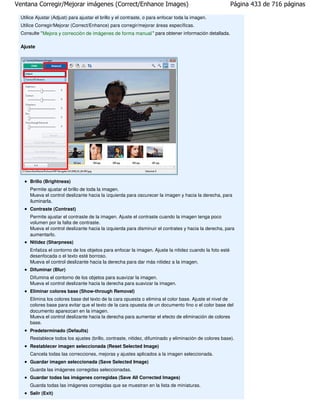 Ventana Corregir/Mejorar imágenes (Correct/Enhance Images)                                               Página 433 de 716 páginas

 Utilice Ajustar (Adjust) para ajustar el brillo y el contraste, o para enfocar toda la imagen.
 Utilice Corregir/Mejorar (Correct/Enhance) para corregir/mejorar áreas específicas.
 Consulte " Mejora y corrección de imágenes de forma manual " para obtener información detallada.

 Ajuste




     Brillo (Brightness)
     Permite ajustar el brillo de toda la imagen.
     Mueva el control deslizante hacia la izquierda para oscurecer la imagen y hacia la derecha, para
     iluminarla.
     Contraste (Contrast)
     Permite ajustar el contraste de la imagen. Ajuste el contraste cuando la imagen tenga poco
     volumen por la falta de contraste.
     Mueva el control deslizante hacia la izquierda para disminuir el contrates y hacia la derecha, para
     aumentarlo.
     Nitidez (Sharpness)
     Enfatiza el contorno de los objetos para enfocar la imagen. Ajuste la nitidez cuando la foto esté
     desenfocada o el texto esté borroso.
     Mueva el control deslizante hacia la derecha para dar más nitidez a la imagen.
     Difuminar (Blur)
     Difumina el contorno de los objetos para suavizar la imagen.
     Mueva el control deslizante hacia la derecha para suavizar la imagen.
     Eliminar colores base (Show-through Removal)
     Elimina los colores base del texto de la cara opuesta o elimina el color base. Ajuste el nivel de
     colores base para evitar que el texto de la cara opuesta de un documento fino o el color base del
     documento aparezcan en la imagen.
     Mueva el control deslizante hacia la derecha para aumentar el efecto de eliminación de colores
     base.
     Predeterminado (Defaults)
     Restablece todos los ajustes (brillo, contraste, nitidez, difuminado y eliminación de colores base).
     Restablecer imagen seleccionada (Reset Selected Image)
     Cancela todas las correcciones, mejoras y ajustes aplicados a la imagen seleccionada.
     Guardar imagen seleccionada (Save Selected Image)
     Guarda las imágenes corregidas seleccionadas.
     Guardar todas las imágenes corregidas (Save All Corrected Images)
     Guarda todas las imágenes corregidas que se muestran en la lista de miniaturas.
     Salir (Exit)
 