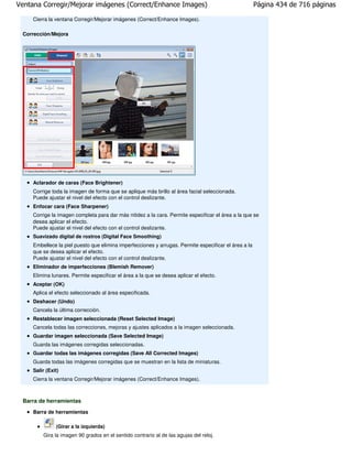 Ventana Corregir/Mejorar imágenes (Correct/Enhance Images)                                             Página 434 de 716 páginas

     Cierra la ventana Corregir/Mejorar imágenes (Correct/Enhance Images).

 Corrección/Mejora




     Aclarador de caras (Face Brightener)
     Corrige toda la imagen de forma que se aplique más brillo al área facial seleccionada.
     Puede ajustar el nivel del efecto con el control deslizante.
     Enfocar cara (Face Sharpener)
     Corrige la imagen completa para dar más nitidez a la cara. Permite especificar el área a la que se
     desea aplicar el efecto.
     Puede ajustar el nivel del efecto con el control deslizante.
     Suavizado digital de rostros (Digital Face Smoothing)
     Embellece la piel puesto que elimina imperfecciones y arrugas. Permite especificar el área a la
     que se desea aplicar el efecto.
     Puede ajustar el nivel del efecto con el control deslizante.
     Eliminador de imperfecciones (Blemish Remover)
     Elimina lunares. Permite especificar el área a la que se desea aplicar el efecto.
     Aceptar (OK)
     Aplica el efecto seleccionado al área especificada.
     Deshacer (Undo)
     Cancela la última corrección.
     Restablecer imagen seleccionada (Reset Selected Image)
     Cancela todas las correcciones, mejoras y ajustes aplicados a la imagen seleccionada.
     Guardar imagen seleccionada (Save Selected Image)
     Guarda las imágenes corregidas seleccionadas.
     Guardar todas las imágenes corregidas (Save All Corrected Images)
     Guarda todas las imágenes corregidas que se muestran en la lista de miniaturas.
     Salir (Exit)
     Cierra la ventana Corregir/Mejorar imágenes (Correct/Enhance Images).



 Barra de herramientas
     Barra de herramientas

               (Girar a la izquierda)
         Gira la imagen 90 grados en el sentido contrario al de las agujas del reloj.
 