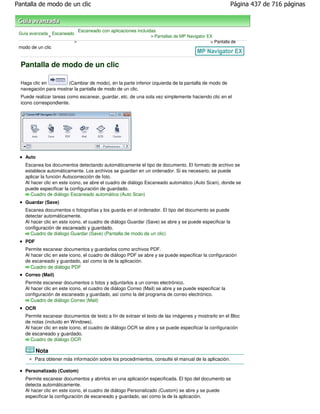Pantalla de modo de un clic                                                                              Página 437 de 716 páginas



                                Escaneado con aplicaciones incluidas
 Guía avanzada Escaneado
              >                                                  > Pantallas de MP Navigator EX
                            >                                                                 > Pantalla de
 modo de un clic


  Pantalla de modo de un clic

  Haga clic en         (Cambiar de modo), en la parte inferior izquierda de la pantalla de modo de
  navegación para mostrar la pantalla de modo de un clic.
  Puede realizar tareas como escanear, guardar, etc. de una sola vez simplemente haciendo clic en el
  icono correspondiente.




    Auto
    Escanea los documentos detectando automáticamente el tipo de documento. El formato de archivo se
    establece automáticamente. Los archivos se guardan en un ordenador. Si es necesario, se puede
    aplicar la función Autocorrección de foto.
    Al hacer clic en este icono, se abre el cuadro de diálogo Escaneado automático (Auto Scan), donde se
    puede especificar la configuración de guardado.
       Cuadro de diálogo Escaneado automático (Auto Scan)
    Guardar (Save)
    Escanea documentos o fotografías y los guarda en el ordenador. El tipo del documento se puede
    detectar automáticamente.
    Al hacer clic en este icono, el cuadro de diálogo Guardar (Save) se abre y se puede especificar la
    configuración de escaneado y guardado.
       Cuadro de diálogo Guardar (Save) (Pantalla de modo de un clic)
    PDF
    Permite escanear documentos y guardarlos como archivos PDF.
    Al hacer clic en este icono, el cuadro de diálogo PDF se abre y se puede especificar la configuración
    de escaneado y guardado, así como la de la aplicación.
       Cuadro de diálogo PDF
    Correo (Mail)
    Permite escanear documentos o fotos y adjuntarlos a un correo electrónico.
    Al hacer clic en este icono, el cuadro de diálogo Correo (Mail) se abre y se puede especificar la
    configuración de escaneado y guardado, así como la del programa de correo electrónico.
       Cuadro de diálogo Correo (Mail)
    OCR
    Permite escanear documentos de texto a fin de extraer el texto de las imágenes y mostrarlo en el Bloc
    de notas (incluido en Windows).
    Al hacer clic en este icono, el cuadro de diálogo OCR se abre y se puede especificar la configuración
    de escaneado y guardado.
       Cuadro de diálogo OCR

           Nota
          Para obtener más información sobre los procedimientos, consulte el manual de la aplicación.

    Personalizado (Custom)
    Permite escanear documentos y abrirlos en una aplicación especificada. El tipo del documento se
    detecta automáticamente.
    Al hacer clic en este icono, el cuadro de diálogo Personalizado (Custom) se abre y se puede
    especificar la configuración de escaneado y guardado, así como la de la aplicación.
 