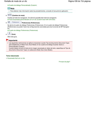 Pantalla de modo de un clic                                                                          Página 438 de 716 páginas

     Cuadro de diálogo Personalizado (Custom)

       Nota
       Para obtener más información sobre los procedimientos, consulte el manual de la aplicación.


          (Cambiar de modo)
   Cambia al modo de navegación. Se abrirá la pantalla del modo de navegación.
     Ficha Escaneado personalizado con Un clic (Custom Scan with One-click)

                         Preferencias (Preferences)
   Se abrirá el cuadro de diálogo Preferencias (Preferences). En el cuadro de diálogo Preferencias
   (Preferences) se pueden hacer las configuraciones avanzadas para las funciones de MP Navigator
   EX.
     Cuadro de diálogo Preferencias (Preferences)

         (Guía)
   Abre esta guía.

     Importante
     Las siguientes restricciones se aplican al escanear cuando Tipo de documento (Document Type)
     está establecido en Modo Auto (Auto Mode) en los cuadros de diálogo Guardar (Save) o
     Personalizado (Custom).
     Cuando desee convertir el texto de la imagen escaneada en datos de texto, especifique el Tipo de
     documento (Document Type) (no seleccione Modo Auto (Auto Mode)).



  Tema relacionado
   Escaneado fácil con un clic

                                                                                   Principio de página
 