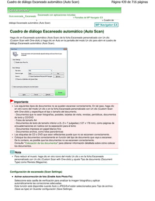 Cuadro de diálogo Escaneado automático (Auto Scan)                                                   Página 439 de 716 páginas



                               Escaneado con aplicaciones incluidas
 Guía avanzada Escaneado
              >                                                 > Pantallas de MP Navigator EX
                           >                                                                 > Cuadro de
 diálogo Escaneado automático (Auto Scan)



 Cuadro de diálogo Escaneado automático (Auto Scan)
 Haga clic en Escaneado automático (Auto Scan) de la ficha Escaneado personalizado con Un clic
 (Custom Scan with One-click) o haga clic en Auto en la pantalla del modo Un clic para abrir el cuadro de
 diálogo Escaneado automático (Auto Scan).




     Importante
      Los siguientes tipos de documentos no se pueden escanear correctamente. En tal caso, haga clic
      en otro icono del modo Un clic o en la ficha Escaneado personalizado con Un clic (Custom Scan
      with One-click) y especifique el tipo o tamaño del documento.
      - Documentos que no sean fotografías, postales, tarjetas de visita, revistas, periódicos, documentos
      de texto y CD/DVD
      - Fotos de tamaño A4
      - Documentos de texto de tamaño inferior a 2L (5 x 7 pulgadas) (127 x 178 mm), como páginas de
      encuadernaciones en rústica con la separación para el lomo
      - Documentos impresos en papel blanco fino
      - Documentos anchos, como fotos panorámicas
      Las etiquetas de CD o DVD que sean reflectantes puede que no se escaneen correctamente.
      Coloque los documentos correctamente en función del tipo de documento que vaya a escanear.
      De lo contario, es posible que los documentos no se escaneen correctamente.
      Consulte " Colocación de los documentos" para obtener información detallada sobre cómo colocar
      los documentos.

      Nota
      Para reducir el muaré, haga clic en otro icono del modo Un clic o en la ficha Escaneado
      personalizado con Un clic (Custom Scan with One-click) y ajuste Tipo de documento (Document
      Type) como Revista (Magazine).



 Configuración de escaneado (Scan Settings)
      Activar autocorrección de foto (Enable Auto Photo Fix)
      Seleccione esta casilla de verificación para analizar la imagen fotográfica y aplicar
      automáticamente las correcciones adecuadas.
      Esta función está disponible cuando Auto o JPEG/Exif están seleccionados para Tipo de archivo
      (Save as type) en Guardar configuración (Save Settings).
 