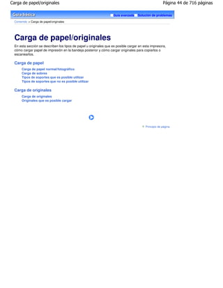 Carga de papel/originales                                                                             Página 44 de 716 páginas

                                                                   Guía avanzada    Solución de problemas

  Contenido > Carga de papel/originales




  Carga de papel/originales
  En esta sección se describen los tipos de papel u originales que es posible cargar en esta impresora,
  cómo cargar papel de impresión en la bandeja posterior y cómo cargar originales para copiarlos o
  escanearlos.

  Carga de papel
       Carga de papel normal/fotográfico
       Carga de sobres
       Tipos de soportes que es posible utilizar
       Tipos de soportes que no es posible utilizar

  Carga de originales
       Carga de originales
       Originales que es posible cargar




                                                                                         Principio de página
 