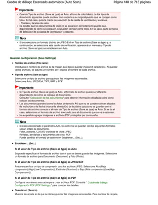 Cuadro de diálogo Escaneado automático (Auto Scan)                                                   Página 440 de 716 páginas

         Importante
         Cuando Tipo de archivo (Save as type) es Auto, el tono de color básico de los tipos de
         documento siguientes puede cambiar con respecto a su original puesto que se corrigen como
         fotos. En tal caso, quite la marca de selección de la casilla de verificación y escanee.
         - Postales y tarjetas de visita
         Es posible que los documentos de texto no se escaneen correctamente puesto que,
         dependiendo de cómo se coloquen, se pueden corregir como fotos. En tal caso, quite la marca
         de selección de la casilla de verificación y escanee.

          Nota
         Si se selecciona un formato distinto de JPEG/Exif en Tipo de archivo (Save as type) y, a
         continuación, se selecciona esta casilla de verificación, aparecerá un mensaje y Tipo de
         archivo (Save as type) se establecerá en Auto.



 Guardar configuración (Save Settings)
     Nombre de archivo (File name)
     Introduzca el nombre de archivo de la imagen que desee guardar (hasta 64 caracteres). Al guardar
     varios archivos, se adjunta un número de 4 dígitos al nombre de cada archivo.

     Tipo de archivo (Save as type)
     Seleccione un tipo de archivo para guardar las imágenes escaneadas.
     Seleccione Auto, JPEG/Exif, TIFF, BMP o PDF.

         Importante
         Si Tipo de archivo (Save as type) es Auto, el formato de archivo puede ser diferente
         dependiendo de cómo se coloque el documento.
         Consulte " Colocación de los documentos" para obtener información detallada sobre cómo
         colocar los documentos.
         Los documentos grandes (como las fotos de tamaño A4) que no se pueden colocar alejados
         de los bordes o la flecha (marca de alineación) de la platina quizás no se guarden con el
         formato de archivo correcto si el valor de Tipo de archivo (Save as type) es Auto. Si se da el
         caso, seleccione un formato de archivo adecuado para el documento que se va a escanear.
         No es posible agregar imágenes a archivos PDF protegidos por contraseña.

          Nota
         Si está seleccionado el parámetro Auto, los archivos se guardan con los siguientes formatos
         según el tipo de documento.
         Fotos, postales, CD/DVD y tarjetas de visita: JPEG
         Revistas, periódicos y documentos de texto: PDF
         Puede cambiar el formato de archivo en Establecer... (Set...).

     Establecer... (Set...)

     Si el valor de Tipo de archivo (Save as type) es Auto
     Se puede especificar el formato de archivo con el que se desee guardar las imágenes. Seleccione
     un formato de archivo para Documento (Document) y Foto (Photo).

     Si el valor de Tipo de archivo (Save as type) es JPEG/Exif
     Puede especificar un tipo de compresión para los archivos JPEG. Seleccione Alta (Baja
     compresión) (High(Low Compression)), Estándar (Standard) o Baja (Alta compresión) (Low(High
     Compression)).

     Si el valor de Tipo de archivo (Save as type) es PDF
     Configure los valores avanzados para crear archivos PDF. Consulte " Cuadro de diálogo
     Configuración PDF (PDF Settings) " para conocer los detalles.

     Guardar en (Save in)
     Muestra la carpeta en la que se deben guardar las imágenes escaneadas. Para cambiar la carpeta,
 
