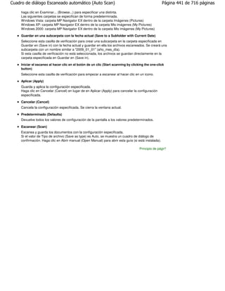 Cuadro de diálogo Escaneado automático (Auto Scan)                                                     Página 441 de 716 páginas

     haga clic en Examinar... (Browse...) para especificar una distinta.
     Las siguientes carpetas se especifican de forma predeterminada.
     Windows Vista: carpeta MP Navigator EX dentro de la carpeta Imágenes (Pictures)
     Windows XP: carpeta MP Navigator EX dentro de la carpeta Mis imágenes (My Pictures)
     Windows 2000: carpeta MP Navigator EX dentro de la carpeta Mis imágenes (My Pictures)

     Guardar en una subcarpeta con la fecha actual (Save to a Subfolder with Current Date)
     Seleccione esta casilla de verificación para crear una subcarpeta en la carpeta especificada en
     Guardar en (Save in) con la fecha actual y guardar en ella los archivos escaneados. Se creará una
     subcarpeta con un nombre similar a "2009_01_01" (año_mes_día).
     Si esta casilla de verificación no está seleccionada, los archivos se guardan directamente en la
     carpeta especificada en Guardar en (Save in).

     Iniciar el escaneo al hacer clic en el botón de un clic (Start scanning by clicking the one-click
     button)
     Seleccione esta casilla de verificación para empezar a escanear al hacer clic en un icono.

     Aplicar (Apply)
     Guarda y aplica la configuración especificada.
     Haga clic en Cancelar (Cancel) en lugar de en Aplicar (Apply) para cancelar la configuración
     especificada.

     Cancelar (Cancel)
     Cancela la configuración especificada. Se cierra la ventana actual.

     Predeterminado (Defaults)
     Devuelve todos los valores de configuración de la pantalla a los valores predeterminados.

     Escanear (Scan)
     Escanea y guarda los documentos con la configuración especificada.
     Si el valor de Tipo de archivo (Save as type) es Auto, se muestra un cuadro de diálogo de
     confirmación. Haga clic en Abrir manual (Open Manual) para abrir esta guía (si está instalada).

                                                                                     Principio de página
 
