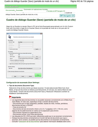 Cuadro de diálogo Guardar (Save) (pantalla de modo de un clic)                                        Página 442 de 716 páginas



                                Escaneado con aplicaciones incluidas
 Guía avanzada Escaneado
              >                                                  > Pantallas de MP Navigator EX
                            >                                                                 > Cuadro de
 diálogo Guardar (Save) (pantalla de modo de un clic)



  Cuadro de diálogo Guardar (Save) (pantalla de modo de un clic)

  Haga clic en Guardar en equipo (Save to PC) de la ficha Escaneado personalizado con Un clic (Custom
  Scan with One-click) o haga clic en Guardar (Save) en la pantalla de modo de un clic para abrir el
  cuadro de diálogo Guardar (Save).




  Configuración de escaneado (Scan Settings)
      Tipo de documento (Document Type)
      Seleccione el tipo de documento que desee escanear. Si está seleccionado Modo Auto (Auto
      Mode), el tipo de documento se detecta automáticamente. En tal caso, los valores Modo de color
      (Color Mode), Tamaño del documento (Document Size) y Resolución (Resolution) también se
      establecen automáticamente.

          Importante
           Los siguientes tipos de documentos no se pueden escanear correctamente con el Modo Auto
           (Auto Mode). En este caso, especifique el tipo o tamaño del documento.
           - Documentos que no sean fotografías, postales, tarjetas de visita, revistas, periódicos,
           documentos de texto y CD/DVD
           - Fotos de tamaño A4
           - Documentos de texto de tamaño inferior a 2L (5 x 7 pulgadas) (127 x 178 mm), como
           páginas de encuadernaciones en rústica con la separación para el lomo
           - Documentos impresos en papel blanco fino
           - Documentos anchos, como fotos panorámicas
           Las etiquetas de CD o DVD que sean reflectantes puede que no se escaneen correctamente.
           Coloque los documentos correctamente en función del tipo de documento que vaya a
           escanear. De lo contario, es posible que los documentos no se escaneen correctamente.
           Consulte " Colocación de los documentos" para obtener información detallada sobre cómo
 