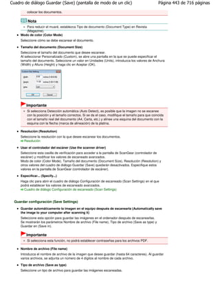 Cuadro de diálogo Guardar (Save) (pantalla de modo de un clic)                                     Página 443 de 716 páginas

         colocar los documentos.

          Nota
        Para reducir el muaré, establezca Tipo de documento (Document Type) en Revista
        (Magazine).
     Modo de color (Color Mode)
     Seleccione cómo se debe escanear el documento.

     Tamaño del documento (Document Size)
     Seleccione el tamaño del documento que desee escanear.
     Al seleccionar Personalizado (Custom), se abre una pantalla en la que se puede especificar el
     tamaño del documento. Seleccione un valor en Unidades (Units), introduzca los valores de Anchura
     (Width) y Altura (Height) y haga clic en Aceptar (OK).




         Importante
         Si selecciona Detección automática (Auto Detect), es posible que la imagen no se escanee
         con la posición y el tamaño correctos. Si se da el caso, modifique el tamaño para que coincida
         con el tamaño real del documento (A4, Carta, etc.) y alinee una esquina del documento con la
         esquina con la flecha (marca de alineación) de la platina.

     Resolución (Resolution)
     Seleccione la resolución con la que desee escanear los documentos.
       Resolución

     Usar el controlador del escáner (Use the scanner driver)
     Seleccione esta casilla de verificación para acceder a la pantalla de ScanGear (controlador de
     escáner) y modificar los valores de escaneado avanzados.
     Modo de color (Color Mode), Tamaño del documento (Document Size), Resolución (Resolution) y
     otros valores del cuadro de diálogo Guardar (Save) quedarán desactivados. Especifique estos
     valores en la pantalla de ScanGear (controlador de escáner).

     Especificar... (Specify...)
     Haga clic para abrir el cuadro de diálogo Configuración de escaneado (Scan Settings) en el que
     podrá establecer los valores de escaneado avanzados.
       Cuadro de diálogo Configuración de escaneado (Scan Settings)


  Guardar configuración (Save Settings)
     Guardar automáticamente la imagen en el equipo después de escanearla (Automatically save
     the image to your computer after scanning it)
     Seleccione esta opción para guardar las imágenes en el ordenador después de escanearlas.
     Se mostrarán los parámetros Nombre de archivo (File name), Tipo de archivo (Save as type) y
     Guardar en (Save in).

         Importante
         Si selecciona esta función, no podrá establecer contraseñas para los archivos PDF.

     Nombre de archivo (File name)
     Introduzca el nombre de archivo de la imagen que desee guardar (hasta 64 caracteres). Al guardar
     varios archivos, se adjunta un número de 4 dígitos al nombre de cada archivo.

     Tipo de archivo (Save as type)
     Seleccione un tipo de archivo para guardar las imágenes escaneadas.
 
