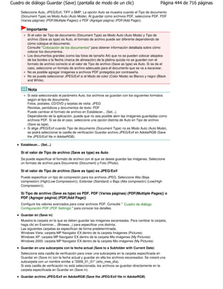 Cuadro de diálogo Guardar (Save) (pantalla de modo de un clic)                                     Página 444 de 716 páginas

     Seleccione Auto, JPEG/Exif, TIFF o BMP. La opción Auto se muestra cuando el Tipo de documento
     (Document Type) es Modo Auto (Auto Mode). Al guardar como archivos PDF, seleccione PDF, PDF
     (Varias páginas) (PDF(Multiple Pages)) o PDF (Agregar página) (PDF(Add Page)).

         Importante
         Si el valor de Tipo de documento (Document Type) es Modo Auto (Auto Mode) y Tipo de
         archivo (Save as type) es Auto, el formato de archivo puede ser diferente dependiendo de
         cómo coloque el documento.
         Consulte " Colocación de los documentos" para obtener información detallada sobre cómo
         colocar los documentos.
         Los documentos grandes (como las fotos de tamaño A4) que no se pueden colocar alejados
         de los bordes o la flecha (marca de alineación) de la platina quizás no se guarden con el
         formato de archivo correcto si el valor de Tipo de archivo (Save as type) es Auto. Si se da el
         caso, seleccione un formato de archivo adecuado para el documento que se va a escanear.
         No es posible agregar imágenes a archivos PDF protegidos por contraseña.
         No se puede seleccionar JPEG/Exif si el Modo de color (Color Mode) es Blanco y negro (Black
         and White).

          Nota
         Si está seleccionado el parámetro Auto, los archivos se guardan con los siguientes formatos
         según el tipo de documento.
         Fotos, postales, CD/DVD y tarjetas de visita: JPEG
         Revistas, periódicos y documentos de texto: PDF
         Puede cambiar el formato de archivo en Establecer... (Set...).
         Dependiendo de la aplicación, puede que no sea posible abrir las imágenes guardadas como
         archivos PDF. Si se da el caso, seleccione una opción distinta de Auto en Tipo de archivo
         (Save as type).
         Si elige JPEG/Exif cuando Tipo de documento (Document Type) no es Modo Auto (Auto Mode),
         se podrá seleccionar la casilla de verificación Guardar archivo JPEG/Exif en AdobeRGB (Save
         the JPEG/Exif file in AdobeRGB).

     Establecer... (Set...)

     Si el valor de Tipo de archivo (Save as type) es Auto
     Se puede especificar el formato de archivo con el que se desee guardar las imágenes. Seleccione
     un formato de archivo para Documento (Document) y Foto (Photo).

     Si el valor de Tipo de archivo (Save as type) es JPEG/Exif
     Puede especificar un tipo de compresión para los archivos JPEG. Seleccione Alta (Baja
     compresión) (High(Low Compression)), Estándar (Standard) o Baja (Alta compresión) (Low(High
     Compression)).

     Si Tipo de archivo (Save as type) es PDF, PDF (Varias páginas) (PDF(Multiple Pages)) o
     PDF (Agregar página) (PDF(Add Page))
     Configure los valores avanzados para crear archivos PDF. Consulte " Cuadro de diálogo
     Configuración PDF (PDF Settings) " para conocer los detalles.

     Guardar en (Save in)
     Muestra la carpeta en la que se deben guardar las imágenes escaneadas. Para cambiar la carpeta,
     haga clic en Examinar... (Browse...) para especificar una distinta.
     Las siguientes carpetas se especifican de forma predeterminada.
     Windows Vista: carpeta MP Navigator EX dentro de la carpeta Imágenes (Pictures)
     Windows XP: carpeta MP Navigator EX dentro de la carpeta Mis imágenes (My Pictures)
     Windows 2000: carpeta MP Navigator EX dentro de la carpeta Mis imágenes (My Pictures)

     Guardar en una subcarpeta con la fecha actual (Save to a Subfolder with Current Date)
     Seleccione esta casilla de verificación para crear una subcarpeta en la carpeta especificada en
     Guardar en (Save in) con la fecha actual y guardar en ella los archivos escaneados. Se creará una
     subcarpeta con un nombre similar a "2009_01_01" (año_mes_día).
     Si esta casilla de verificación no está seleccionada, los archivos se guardan directamente en la
     carpeta especificada en Guardar en (Save in).

     Guardar archivo JPEG/Exif en AdobeRGB (Save the JPEG/Exif file in AdobeRGB)
 