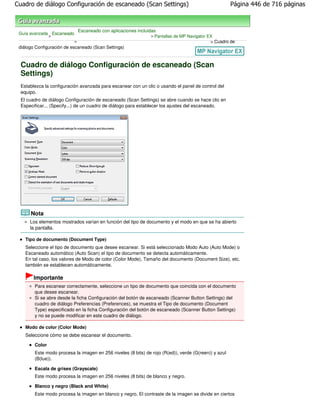 Cuadro de diálogo Configuración de escaneado (Scan Settings)                                          Página 446 de 716 páginas



                               Escaneado con aplicaciones incluidas
 Guía avanzada Escaneado
              >                                                 > Pantallas de MP Navigator EX
                           >                                                                 > Cuadro de
 diálogo Configuración de escaneado (Scan Settings)



  Cuadro de diálogo Configuración de escaneado (Scan
  Settings)
  Establezca la configuración avanzada para escanear con un clic o usando el panel de control del
  equipo.
  El cuadro de diálogo Configuración de escaneado (Scan Settings) se abre cuando se hace clic en
  Especificar... (Specify...) de un cuadro de diálogo para establecer los ajustes del escaneado.




      Nota
      Los elementos mostrados varían en función del tipo de documento y el modo en que se ha abierto
      la pantalla.

    Tipo de documento (Document Type)
    Seleccione el tipo de documento que desee escanear. Si está seleccionado Modo Auto (Auto Mode) o
    Escaneado automático (Auto Scan) el tipo de documento se detecta automáticamente.
    En tal caso, los valores de Modo de color (Color Mode), Tamaño del documento (Document Size), etc.
    también se establecen automáticamente.

        Importante
        Para escanear correctamente, seleccione un tipo de documento que coincida con el documento
        que desee escanear.
        Si se abre desde la ficha Configuración del botón de escaneado (Scanner Button Settings) del
        cuadro de diálogo Preferencias (Preferences), se muestra el Tipo de documento (Document
        Type) especificado en la ficha Configuración del botón de escaneado (Scanner Button Settings)
        y no se puede modificar en este cuadro de diálogo.

    Modo de color (Color Mode)
    Seleccione cómo se debe escanear el documento.

        Color
        Este modo procesa la imagen en 256 niveles (8 bits) de rojo (R(ed)), verde (G(reen)) y azul
        (B(lue)).

        Escala de grises (Grayscale)
        Este modo procesa la imagen en 256 niveles (8 bits) de blanco y negro.

        Blanco y negro (Black and White)
        Este modo procesa la imagen en blanco y negro. El contraste de la imagen se divide en ciertos
 