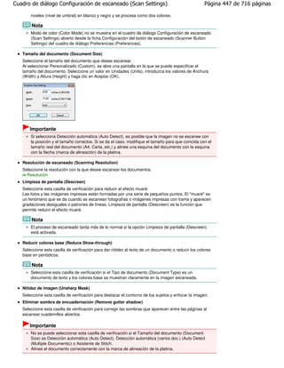 Cuadro de diálogo Configuración de escaneado (Scan Settings)                                          Página 447 de 716 páginas

       niveles (nivel de umbral) en blanco y negro y se procesa como dos colores.

       Nota
       Modo de color (Color Mode) no se muestra en el cuadro de diálogo Configuración de escaneado
       (Scan Settings) abierto desde la ficha Configuración del botón de escaneado (Scanner Button
       Settings) del cuadro de diálogo Preferencias (Preferences).

   Tamaño del documento (Document Size)
   Seleccione el tamaño del documento que desee escanear.
   Al seleccionar Personalizado (Custom), se abre una pantalla en la que se puede especificar el
   tamaño del documento. Seleccione un valor en Unidades (Units), introduzca los valores de Anchura
   (Width) y Altura (Height) y haga clic en Aceptar (OK).




       Importante
       Si selecciona Detección automática (Auto Detect), es posible que la imagen no se escanee con
       la posición y el tamaño correctos. Si se da el caso, modifique el tamaño para que coincida con el
       tamaño real del documento (A4, Carta, etc.) y alinee una esquina del documento con la esquina
       con la flecha (marca de alineación) de la platina.

   Resolución de escaneado (Scanning Resolution)
   Seleccione la resolución con la que desee escanear los documentos.
     Resolución
   Limpieza de pantalla (Descreen)
   Seleccione esta casilla de verificación para reducir el efecto muaré.
   Las fotos y las imágenes impresas están formadas por una serie de pequeños puntos. El "muaré" es
   un fenómeno que se da cuando se escanean fotografías o imágenes impresas con trama y aparecen
   gradaciones desiguales o patrones de líneas. Limpieza de pantalla (Descreen) es la función que
   permite reducir el efecto muaré.

       Nota
       El proceso de escaneado tarda más de lo normal si la opción Limpieza de pantalla (Descreen)
       está activada.

   Reducir colores base (Reduce Show-through)
   Seleccione esta casilla de verificación para dar nitidez al texto de un documento o reducir los colores
   base en periódicos.

       Nota
       Seleccione esta casilla de verificación si el Tipo de documento (Document Type) es un
       documento de texto y los colores base se muestran claramente en la imagen escaneada.

   Nitidez de imagen (Unsharp Mask)
   Seleccione esta casilla de verificación para destacar el contorno de los sujetos y enfocar la imagen.
   Eliminar sombra de encuadernación (Remove gutter shadow)
   Seleccione esta casilla de verificación para corregir las sombras que aparecen entre las páginas al
   escanear cuadernillos abiertos.

       Importante
       No se puede seleccionar esta casilla de verificación si el Tamaño del documento (Document
       Size) es Detección automática (Auto Detect), Detección automática (varios doc.) (Auto Detect
       (Multiple Documents)) o Asistente de Stitch.
       Alinee el documento correctamente con la marca de alineación de la platina.
 