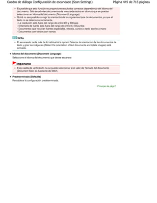 Cuadro de diálogo Configuración de escaneado (Scan Settings)                                           Página 449 de 716 páginas

       Es posible que esta función no proporcione resultados correctos dependiendo del idioma del
       documento. Sólo se admiten documentos de texto redactados en idiomas que se puedan
       seleccionar en Idioma del documento (Document Language).
       Quizá no sea posible corregir la orientación de los siguientes tipos de documentos, ya que el
       texto no se detecta correctamente.
       - La resolución está fuera del rango de entre 300 y 600 ppp
       - El tamaño de fuente está fuera del rango de entre 8 y 48 puntos
       - Documentos que incluyan fuentes especiales, efectos, cursiva o texto escrito a mano
       - Documentos con fondos con tramas

       Nota
       El escaneado tarda más de lo habitual si la opción Detectar la orientación de los documentos de
       texto y girar las imágenes (Detect the orientation of text documents and rotate images) está
       activada.

   Idioma del documento (Document Language)
   Seleccione el idioma del documento que desee escanear.

      Importante
       Esta casilla de verificación no se puede seleccionar si el valor de Tamaño del documento
       (Document Size) es Asistente de Stitch.

   Predeterminado (Defaults)
   Restablece la configuración predeterminada.

                                                                                     Principio de página
 