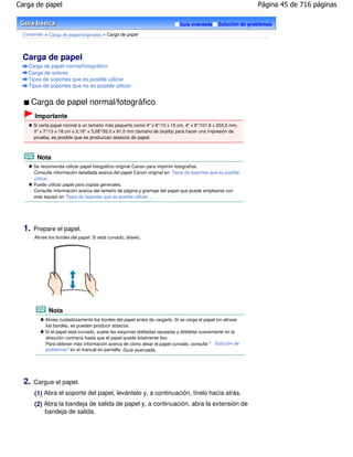 Carga de papel                                                                                                Página 45 de 716 páginas

                                                                             Guía avanzada     Solución de problemas

 Contenido > Carga de papel/originales > Carga de papel




 Carga de papel
   Carga de papel normal/fotográfico
   Carga de sobres
   Tipos de soportes que es posible utilizar
   Tipos de soportes que no es posible utilizar


       Carga de papel normal/fotográfico
       Importante
       Si corta papel normal a un tamaño más pequeño como 4" x 6"/10 x 15 cm, 4" x 8"/101,6 x 203,2 mm,
       5" x 7"/13 x 18 cm o 2,16" x 3,58"/55,0 x 91,0 mm (tamaño de tarjeta) para hacer una impresión de
       prueba, es posible que se produzcan atascos de papel.



        Nota
       Se recomienda utilizar papel fotográfico original Canon para imprimir fotografías.
       Consulte información detallada acerca del papel Canon original en Tipos de soportes que es posible
       utilizar .
       Puede utilizar papel para copias generales.
       Consulte información acerca del tamaño de página y gramaje del papel que puede emplearse con
       este equipo en Tipos de soportes que es posible utilizar .




  1.   Prepare el papel.
       Alinee los bordes del papel. Si está curvado, alíselo.




              Nota
            Alinee cuidadosamente los bordes del papel antes de cargarlo. Si se carga el papel sin alinear
            los bordes, se pueden producir atascos.
            Si el papel está curvado, sujete las esquinas dobladas opuestas y dóblelas suavemente en la
            dirección contraria hasta que el papel quede totalmente liso.
            Para obtener más información acerca de cómo alisar el papel curvado, consulte " Solución de
            problemas" en el manual en pantalla: Guía avanzada .




  2.   Cargue el papel.
       (1) Abra el soporte del papel, levántelo y, a continuación, tírelo hacia atrás.
       (2) Abra la bandeja de salida de papel y, a continuación, abra la extensión de
           bandeja de salida.
 