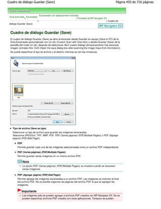 Cuadro de diálogo Guardar (Save)                                                                      Página 450 de 716 páginas



                               Escaneado con aplicaciones incluidas
 Guía avanzada Escaneado
              >                                                 > Pantallas de MP Navigator EX
                           >                                                                 > Cuadro de
 diálogo Guardar (Save)



 Cuadro de diálogo Guardar (Save)
 El cuadro de diálogo Guardar (Save) se abre al escanear desde Guardar en equipo (Save to PC) de la
 ficha Escaneado personalizado con Un clic (Custom Scan with One-click) o desde Guardar (Save) de la
 pantalla del modo Un clic, después de seleccionar Abrir cuadro diálogo almacenamiento tras escanear
 imagen (entrada infor. Exif) (Open the save dialog box after scanning the image (Input Exif information)).
 Se puede especificar el tipo de archivo y el destino mientras se ven las miniaturas.




    Tipo de archivo (Save as type)
    Seleccione un tipo de archivo para guardar las imágenes escaneadas.
    Seleccione JPEG/Exif, TIFF, BMP, PDF, PDF (Varias páginas) (PDF(Multiple Pages)) o PDF (Agregar
    página) (PDF(Add Page)).

        PDF
        Permite guardar cada una de las imágenes seleccionadas como un archivo PDF independiente.

        PDF (Varias páginas) (PDF(Multiple Pages))
        Permite guardar varias imágenes en un mismo archivo PDF.

              Nota
              La opción PDF (Varias páginas) (PDF(Multiple Pages)) se muestra cuando se escanean
              varias imágenes.

        PDF (Agregar página) (PDF(Add Page))
        Permite agregar las imágenes escaneadas a un archivo PDF. Las imágenes se incluirán al final
        del archivo PDF. No es posible organizar las páginas del archivo PDF al que se agregan las
        imágenes.

            Importante
              Las imágenes sólo se pueden agregar a archivos PDF creados con MP Navigator EX. No se
              pueden especificar archivos PDF creados con otras aplicaciones. Tampoco se pueden
 