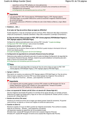 Cuadro de diálogo Guardar (Save)                                                                      Página 451 de 716 páginas

            especificar archivos PDF editados con otras aplicaciones.
            Si se edita un archivo PDF protegido mediante contraseña, las contraseñas se eliminarán.
            Restablezca las contraseñas.
               Configuración de contraseñas para los archivos PDF


       Importante
       Las opciones PDF, PDF (Varias páginas) (PDF(Multiple Pages)) y PDF (Agregar página)
       (PDF(Add Page)) no se pueden seleccionar cuando se escanean imágenes mediante el panel
       de control del equipo.
       No se puede seleccionar JPEG/Exif si el Modo de color (Color Mode) es Blanco y negro (Black
       and White).

   Establecer... (Set...)

   Si el valor de Tipo de archivo (Save as type) es JPEG/Exif
   Puede especificar un tipo de compresión para los archivos JPEG. Seleccione Alta (Baja compresión)
   (High(Low Compression)), Estándar (Standard) o Baja (Alta compresión) (Low(High Compression)).

   Si Tipo de archivo (Save as type) es PDF, PDF (Varias páginas) (PDF(Multiple Pages)) o
   PDF (Agregar página) (PDF(Add Page))
   Configure los valores avanzados para crear archivos PDF. Consulte " Cuadro de diálogo
   Configuración PDF (PDF Settings) " para conocer los detalles.
   Configuración de Exif... (Exif Settings...)
   Si el ajuste de Tipo de archivo (Save as type) es JPEG/Exif, puede introducir información Exif en el
   archivo que desee guardar.
      Cuadro de diálogo Configuración de Exif (Exif Settings)
   Configuración de seguridad de la contraseña (Password security settings)
   Seleccione esta casilla de verificación para abrir el cuadro de diálogo Configuración de seguridad de
   la contraseña (Password Security -Settings), desde el que podrá establecer contraseñas para abrir,
   editar e imprimir los archivos PDF creados.
      Configuración de contraseñas para los archivos PDF

        Nota
       Esta función sólo está disponible si el ajuste de Tipo de archivo (Save as type) es PDF, PDF
       (Varias páginas) (PDF(Multiple Pages)) o PDF (Agregar página) (PDF(Add Page)).

   Agregar a (Add to)
   Esta opción se muestra si se selecciona PDF (Agregar página) (PDF(Add Page)) en Tipo de archivo
   (Save as type) y especifica el archivo PDF al que desee agregar las imágenes. Para cambiar el
   archivo, haga clic en Examinar... (Browse...) para especificar uno distinto.

       Importante
       Las imágenes sólo se pueden agregar a archivos PDF creados con MP Navigator EX. No se
       pueden especificar archivos PDF creados con otras aplicaciones. Tampoco se pueden
       especificar archivos PDF editados con otras aplicaciones.

   Girar a la izquierda 90° (Rotate Left 90°)/Girar a la derecha 90° (Rotate Right 90°)
   Gira las imágenes escaneadas 90 grados en el sentido de las agujas del reloj o en sentido contrario.
   Seleccione la imagen que desee girar y haga clic en Girar a la izquierda 90° (Rotate Left 90° o Girar a
                                                                                                )
   la derecha 90° (Rotate Right 90°).
   Nombre de archivo (File name)
   Introduzca el nombre de archivo de la imagen que desee guardar (hasta 64 caracteres). Al guardar
   varios archivos, se adjunta un número de 4 dígitos al nombre de cada archivo.
   Guardar en (Save in)
   Muestra la carpeta en la que se deben guardar las imágenes escaneadas. Para cambiar la carpeta,
   haga clic en Examinar... (Browse...) para especificar una distinta.
   Las siguientes carpetas se especifican de forma predeterminada.
   Windows Vista: carpeta MP Navigator EX dentro de la carpeta Imágenes (Pictures)
   Windows XP: carpeta MP Navigator EX dentro de la carpeta Mis imágenes (My Pictures)
 