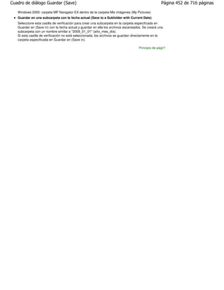 Cuadro de diálogo Guardar (Save)                                                                  Página 452 de 716 páginas

   Windows 2000: carpeta MP Navigator EX dentro de la carpeta Mis imágenes (My Pictures)
   Guardar en una subcarpeta con la fecha actual (Save to a Subfolder with Current Date)
   Seleccione esta casilla de verificación para crear una subcarpeta en la carpeta especificada en
   Guardar en (Save in) con la fecha actual y guardar en ella los archivos escaneados. Se creará una
   subcarpeta con un nombre similar a "2009_01_01" (año_mes_día).
   Si esta casilla de verificación no está seleccionada, los archivos se guardan directamente en la
   carpeta especificada en Guardar en (Save in).

                                                                                   Principio de página
 