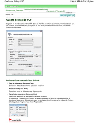 Cuadro de diálogo PDF                                                                                Página 454 de 716 páginas



                               Escaneado con aplicaciones incluidas
 Guía avanzada Escaneado
              >                                                 > Pantallas de MP Navigator EX
                           >                                                                 > Cuadro de
 diálogo PDF


 Cuadro de diálogo PDF
 Haga clic en Guardar como archivo PDF (Save as PDF file) en la ficha Escaneado personalizado con Un
 clic (Custom Scan with One-click) o haga clic en PDF en la pantalla de modo de un clic para abrir el
 cuadro de diálogo PDF.




 Configuración de escaneado (Scan Settings)
     Tipo de documento (Document Type)
     Seleccione el tipo de documento que desee escanear.

     Modo de color (Color Mode)
     Seleccione cómo se debe escanear el documento.

     Tamaño del documento (Document Size)
     Seleccione el tamaño del documento que desee escanear.
     Al seleccionar Personalizado (Custom), se abre una pantalla en la que se puede especificar el
     tamaño del documento. Seleccione un valor en Unidades (Units), introduzca los valores de Anchura
     (Width) y Altura (Height) y haga clic en Aceptar (OK).




         Importante
 