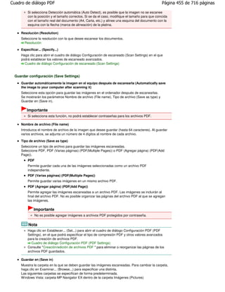 Cuadro de diálogo PDF                                                                              Página 455 de 716 páginas

         Si selecciona Detección automática (Auto Detect), es posible que la imagen no se escanee
         con la posición y el tamaño correctos. Si se da el caso, modifique el tamaño para que coincida
         con el tamaño real del documento (A4, Carta, etc.) y alinee una esquina del documento con la
         esquina con la flecha (marca de alineación) de la platina.

     Resolución (Resolution)
     Seleccione la resolución con la que desee escanear los documentos.
       Resolución

     Especificar... (Specify...)
     Haga clic para abrir el cuadro de diálogo Configuración de escaneado (Scan Settings) en el que
     podrá establecer los valores de escaneado avanzados.
       Cuadro de diálogo Configuración de escaneado (Scan Settings)


 Guardar configuración (Save Settings)
     Guardar automáticamente la imagen en el equipo después de escanearla (Automatically save
     the image to your computer after scanning it)
     Seleccione esta opción para guardar las imágenes en el ordenador después de escanearlas.
     Se mostrarán los parámetros Nombre de archivo (File name), Tipo de archivo (Save as type) y
     Guardar en (Save in).

         Importante
         Si selecciona esta función, no podrá establecer contraseñas para los archivos PDF.

     Nombre de archivo (File name)
     Introduzca el nombre de archivo de la imagen que desee guardar (hasta 64 caracteres). Al guardar
     varios archivos, se adjunta un número de 4 dígitos al nombre de cada archivo.

     Tipo de archivo (Save as type)
     Seleccione un tipo de archivo para guardar las imágenes escaneadas.
     Seleccione PDF, PDF (Varias páginas) (PDF(Multiple Pages)) o PDF (Agregar página) (PDF(Add
     Page)).
         PDF
         Permite guardar cada una de las imágenes seleccionadas como un archivo PDF
         independiente.
         PDF (Varias páginas) (PDF(Multiple Pages))
         Permite guardar varias imágenes en un mismo archivo PDF.
         PDF (Agregar página) (PDF(Add Page))
         Permite agregar las imágenes escaneadas a un archivo PDF. Las imágenes se incluirán al
         final del archivo PDF. No es posible organizar las páginas del archivo PDF al que se agregan
         las imágenes.

              Importante
               No es posible agregar imágenes a archivos PDF protegidos por contraseña.

          Nota
         Haga clic en Establecer... (Set...) para abrir el cuadro de diálogo Configuración PDF (PDF
         Settings), en el que podrá especificar el tipo de compresión PDF y otros valores avanzados
         para la creación de archivos PDF.
           Cuadro de diálogo Configuración PDF (PDF Settings)
         Consulte "Creación/edición de archivos PDF " para eliminar o reorganizar las páginas de los
         archivos PDF guardados.

     Guardar en (Save in)
     Muestra la carpeta en la que se deben guardar las imágenes escaneadas. Para cambiar la carpeta,
     haga clic en Examinar... (Browse...) para especificar una distinta.
     Las siguientes carpetas se especifican de forma predeterminada.
     Windows Vista: carpeta MP Navigator EX dentro de la carpeta Imágenes (Pictures)
 