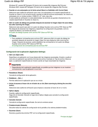 Cuadro de diálogo PDF                                                                               Página 456 de 716 páginas

     Windows XP: carpeta MP Navigator EX dentro de la carpeta Mis imágenes (My Pictures)
     Windows 2000: carpeta MP Navigator EX dentro de la carpeta Mis imágenes (My Pictures)

     Guardar en una subcarpeta con la fecha actual (Save to a Subfolder with Current Date)
     Seleccione esta casilla de verificación para crear una subcarpeta en la carpeta especificada en
     Guardar en (Save in) con la fecha actual y guardar en ella los archivos escaneados. Se creará una
     subcarpeta con un nombre similar a "2009_01_01" (año_mes_día).
     Si esta casilla de verificación no está seleccionada, los archivos se guardan directamente en la
     carpeta especificada en Guardar en (Save in).

     Abrir el cuadro de diálogo de guardado después de escanear la imagen (Open the save dialog
     box after scanning the image)
     Seleccione esta opción para abrir el cuadro de diálogo Guardar como archivo PDF (Save as PDF
     file) después de escanear las imágenes y especificar la configuración de guardado, como la
     carpeta de destino y el nombre de archivo.
         Cuadro de diálogo Guardar como archivo PDF (Save as PDF file)

          Nota
         Para establecer contraseñas para archivos PDF, seleccione Abrir el cuadro de diálogo de
         guardado después de escanear la imagen (Open the save dialog box after scanning the
         image). Después de escanear, podrá establecer las contraseñas en el cuadro de diálogo
         Guardar como archivo PDF (Save as PDF file).
           Configuración de contraseñas para los archivos PDF



 Configuración de la aplicación (Application Settings)
     Abrir con (Open with)
     Especifique una aplicación con la que desee abrir las imágenes escaneadas. Arrastre y suelte el
     icono de una aplicación que admita el formato de archivo mostrado en Tipo de archivo (Save as
     type). La aplicación especificada se iniciará cuando se hayan escaneado las imágenes.

         Importante
         Dependiendo de la aplicación especificada, es posible que las imágenes no se muestren
         correctamente o que la aplicación no se inicie.

     Restablecer (Reset)
     Cancela la configuración de la aplicación.
     Establecer... (Set...)
     Permite seleccionar la aplicación que se va a iniciar.

     Iniciar el escaneo al hacer clic en el botón de un clic (Start scanning by clicking the one-click
     button)
     Seleccione esta casilla de verificación para empezar a escanear al hacer clic en un icono.

     Aplicar (Apply)
     Guarda y aplica la configuración especificada.
     Haga clic en Cancelar (Cancel) en lugar de en Aplicar (Apply) para cancelar la configuración
     especificada.

     Cancelar (Cancel)
     Cancela la configuración especificada. Se cierra la ventana actual.

     Predeterminado (Defaults)
     Devuelve todos los valores de configuración de la pantalla a los valores predeterminados.

     Escanear (Scan)
     Escanea y guarda documentos PDF con la configuración especificada.

                                                                                     Principio de página
 