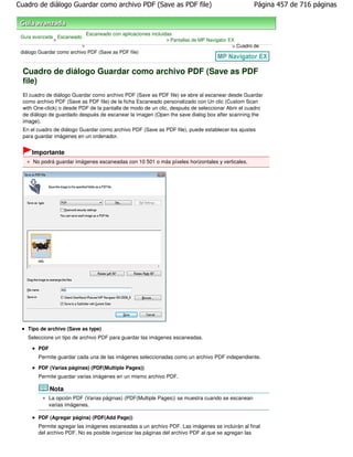 Cuadro de diálogo Guardar como archivo PDF (Save as PDF file)                                        Página 457 de 716 páginas



                               Escaneado con aplicaciones incluidas
 Guía avanzada Escaneado
              >                                                 > Pantallas de MP Navigator EX
                           >                                                                 > Cuadro de
 diálogo Guardar como archivo PDF (Save as PDF file)



  Cuadro de diálogo Guardar como archivo PDF (Save as PDF
  file)
  El cuadro de diálogo Guardar como archivo PDF (Save as PDF file) se abre al escanear desde Guardar
  como archivo PDF (Save as PDF file) de la ficha Escaneado personalizado con Un clic (Custom Scan
  with One-click) o desde PDF de la pantalla de modo de un clic, después de seleccionar Abrir el cuadro
  de diálogo de guardado después de escanear la imagen (Open the save dialog box after scanning the
  image).
  En el cuadro de diálogo Guardar como archivo PDF (Save as PDF file), puede establecer los ajustes
  para guardar imágenes en un ordenador.


     Importante
      No podrá guardar imágenes escaneadas con 10 501 o más píxeles horizontales y verticales.




    Tipo de archivo (Save as type)
    Seleccione un tipo de archivo PDF para guardar las imágenes escaneadas.

        PDF
        Permite guardar cada una de las imágenes seleccionadas como un archivo PDF independiente.

        PDF (Varias páginas) (PDF(Multiple Pages))
        Permite guardar varias imágenes en un mismo archivo PDF.

              Nota
              La opción PDF (Varias páginas) (PDF(Multiple Pages)) se muestra cuando se escanean
              varias imágenes.

        PDF (Agregar página) (PDF(Add Page))
        Permite agregar las imágenes escaneadas a un archivo PDF. Las imágenes se incluirán al final
        del archivo PDF. No es posible organizar las páginas del archivo PDF al que se agregan las
 